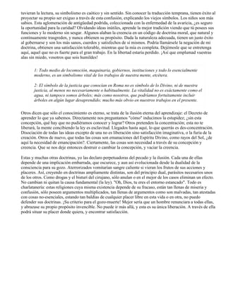 tuvieran la lectura, su simbolismo es caótico y sin sentido. Sin conocer la traducción temprana, tienen éxito al
proyectar su propio ser exiguo a través de esta confusión, explicando los viejos símbolos. Los niños son más
sabios. Esta aglomeración de antigüedad podrida, coleccionada con la enfermedad de la avaricia, ¿es seguro
la oportunidad para la caridad? Olvidando ideas inútiles, aprende la mejor tradición viendo que tú posees sus
funciones y lo moderno sin sesgar. Algunos alaban la creencia en un código de doctrina moral, que natural y
contínuamente trasgreden, y nunca obtienen su propósito. Dada la naturaleza adecuada, tienen un justo éxito
al gobernarse y son los más sanos, cuerdos y satisfechos de sí mismos. Podría llamársele la negación de mi
doctrina, obtienen una satisfacción tolerable, mientras que la mía es completa. Dejémosle que se entretenga
aquí, aquel que no es fuerte para el gran trabajo. En la libertad estaría perdido. ¡Así que emplumad vuestras
alas sin miedo, vosotros que sois humildes!
1: Todo medio de locomoción, maquinaria, gobiernos, instituciones y todo lo esencialmente
moderno, es un simbolismo vital de los trabajos de nuestra mente, etcétera.
2: El símbolo de la justicia que conocían en Roma no es símbolo de lo Divino, ni de nuestra
justicia, al menos no necesariamente o habitualmente. La vitalidad no es exáctamente como el
agua, ni tampoco somos árboles; más como nosotros, que podríamos fortuitamente incluir
árboles en algún lugar desaprendido; mucho más obvio en nuestros trabajos en el presente.
Otros dicen que sólo el conocimiento es eterno, se trata de la ilusión eterna del aprendizaje: el Decreto de
aprender lo que ya sabemos. Directamente nos preguntamos "cómo" inducimos la estupidez; ¿sin esta
concepción, qué hay que no pudiéramos conocer y lograr? Otros pretenden la concentración; esta no te
liberará, la mente concibiendo la ley es esclavitud. Llegados hasta aquí, lo que querrás es des-concentración.
Disociación de todas las ideas excepto de una no es liberación sino satisfacción imaginativa, o la furia de la
creación. Otros de nuevo, que todas las cosas son emanaciones del Espíritu Divino, como rayos del Sol, ¿de
aquí la necesidad de emancipación?. Ciertamente, las cosas son necesidad a través de su concepción y
creencia. Que se nos deje entonces destruir o cambiar la concepción, y vaciar la creencia.
Estas y muchas otras doctrinas, yo las declaro perpetuadoras del pecado y la ilusión. Cada una de ellas
depende de una implicación embarrada, que oscurece, y aun así evolucionada desde la dualidad de la
consciencia para su gozo. Aterrorizados vomitarían sangre caliente si vieran los frutos de sus acciones y
placeres. Así, creyendo en doctrinas ampliamente distintas, son del principio dual, parásitos necesarios unos
de los otros. Como drogas y el bisturí del cirujano, sólo anulan o en el mejor de los casos eliminan un efecto.
No cambian ni quitan la causa fundamental (la ley). "Oh, Dios, tu eres el entorno estancado". Todo es
charlatanería: estas religiones cuya misma existencia depende de su fracaso, están tan llenas de miseria y
confusión, sólo poseen argumentos multiplicados, tan llenas de argumentos como son malvadas, tan atestadas
con cosas no-esenciales, estando tan baldías de cualquier placer libre en esta vida o en otra, no puedo
defender sus doctrinas. ¡Su criterio para el gozo-muerte! Mejor sería que un hombre renunciara a todas ellas,
y abrazase su propio propósito invencible. No puede ir más allá, y esta es su única liberación. A través de ella
podrá situar su placer donde quiera, y encontrar satisfacción.
 