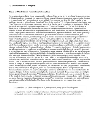 El Consumidor de la Religión
Kia, en su Manifestación Trascendental y Concebible
No posee nombre mediante el que ser designado. Lo llamo Kia y no me atrevo a reclamarlo como yo mismo.
El Kia que puede ser expresado por ideas concebibles, no es el Kia eterno que quema toda creencia, sino que
es el arquetipo de "yo", la esclavitud de la mortalidad. Esforzándome por describir "ello", escribo lo que
podría ser pero no es habitualmente llamado el "libro de las mentiras"[3]. Lo heterodoxo de lo originable, una
"vista" ligera que de algún modo comunica a través de lo fortuito que la verdad está en alguna parte. El Kia
que puede ser expresado vagamente en palabras es el "Tampoco-Tampoco", el "Yo" sin modificar en la
sensación de la omnipresencia, la iluminación transcrita simbólicamente en el alfabeto sagrado, del que
escribiré en breve. Su emanación es su propia intensidad, pero no necesidad, ha existido y existirá siempre, la
cuantía virgen; por su exhuberancia hemos obtenido existencia. ¿Quién se atrevería a decir dónde, por qué y
cómo es relacionado? Por la labor del tiempo el que duda habita su límite. No relacionado con, pero
permitiendo todas las cosas, evita la concepción, y es aun así la quintaesencia de la concepción permeando
placer sobre el significado. Anterior al Cielo y la Tierra, en su aspecto que trasciende estos pero no la
inteligencia, puede ser considerado como el principio sexual primordial, la idea del placer en el auto-amor.
Sólo aquel que ha logrado la postura de muerte puede detener esta nueva sexualidad, y su todopoderoso amor
satisfecho. Aquel que es siempre servil a la creencia, atascado por el deseo, se identifica con ello y no puede
más que ver insatisfechas[4] sus ramificaciones infinitas. El progenitor de sí mismo y de todas las cosas, pero
que a lo que se parece es a nada, esta sexualidad en su temprana simplicidad, abarca lo eterno. El tiempo no
lo ha cambiado, así pues lo llamo nuevo. Este principio sexual ancestral y la idea del yo son uno y lo mismo,
esta igualdad su extorsión e infinitas posibilidades, la dualidad temprana, el misterio de misterios, la Esfinge
a las puertas de toda espiritualidad. Todas las ideas concebibles comienzan y terminan como luz en su
emoción, el éxtasis que induce la creación de la idea. La idea es unidad por la fórmula del yo, su necesaria
realidad como continuidad, la cuestión de todas las cosas, todo este universo visible e invisible ha provenido
de ello. Como la unidad concibió la dualidad, procreó la trinidad, procreó tetragrammaton. Dualidad siendo
unidad, es tiempo, el complejo de la concepción, el reflujo eterno hacia la realidad primitiva en la libertad
-siendo trinidad de dualidades, son los seis sentidos, las cinco facetas del sexo-, proyectándose como entorno
para su auto-asimilación en denegación, como una sexualidad completa. Siendo tetragrammaton de
dualidades tiene doce caras por acuerdo, el complejo humano, y podría llamarse los doce mandamientos del
creyente. Imagina el eterno decimal, es multiplicidad abrazando eternidad, desde donde surgen las múltiples
formas, que constituyen la existencia. Vitalizada por el aliento del auto-amor, la vida es consciente del uno.
El Yo siendo la fuerza opuesta, es alternativamente conflicto, armonía, vida y muerte. Estos cuatro principios
son uno y el mismo -la concepción considerada como el "yo" completo o consciencia-, por tanto podrían ser
mezclados en unidad y Simbolizados. Una forma hecha dos, que muestra tres caras y tiene cuatro
direcciones.
3: Sobre este "Yo"; toda concepción es el principio dual, la ley que es su concepción.
4: El principio sexual sin modificar refractado a través del principio dual emana la infinita
variedad de emociones o sexualidades, que podrían ser consideradas sus ramificaciones.
 