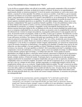 La Ley Trascendental, la Ley y Testamento de lo "Nuevo"
La ley de Kia es su propio árbitro; más allá de lo inevitable, ¿quién puede comprender al Kia sin nombre?
Obvio pero ininteligible, sin forma, su diseño de la mayor excelencia. Su deseo es su superabundancia,
¿quién puede afirmar su misterioso propósito? A través de nuestro conocimiento se vuelve más oscuro, más
remoto, y nuestra fé se torna opacidad. Sin atributo, no conozco su nombre. ¡Cuán libre es, que no necesita
soberanía! (los Reinos son sus propios saqueadores). Sin linaje, ¿quién se atreve a reivindicar relación? Sin
virtud, ¡cuán satisfactorio el auto-amor en su moral! Cuán poderoso es, en su afirmación de "No necesita ser-
No importa"! Auto-amor en perspectiva completa, sirve a su propio propósito invencible de éxtasis. El
éxtasis supremo simulando oposición es su equilibrio. No sufre daño, tampoco trabaja. ¿Acaso no es auto-
atrayente e independiente? De seguro no podemos llamarlo equilibrio. Si tan sólo pudiéramos imitar su ley,
sin darse órdenes toda creación se uniría y serviría a nuestro propósito en placer y armonía. Kia
trascendiendo la concepción, es constante e inagotable, no hay necesidad de iluminación para verlo. ¡Si
abrimos nuestras bocas para hablar de ello, no hablamos de ello sino de nuestra dualidad, por poderosa que
sea en su temprana simplicidad! Kia sin concebir, produce su encuentro como la completitud de la creación.
Sin afirmación de sí mismo la energía más poderosa, sin pequeñez podría parecer lo más pequeño entre las
cosas. Su posesión nuestra sin preguntar, siendo su ser libre, lo único que es gratuito. Sin distinción, no tiene
favoritos, pero se nutre a sí mismo. En el miedo toda creación le rinde homenaje; pero ensalza su moral, con
lo que todo perece sin belleza. Nos dotamos del poder que concebimos de ello, y actúa como maestro[5],
nunca la causa de la emancipación. Así siempre desde el "yo" creo el Kia, sin parecido, pero tal que podría
ser considerado como la verdad. Desde esta consulta se fabrica la esclavitud, y no seremos libres a través de
la inteligencia. La ley de Kia es su propósito siempre original, indeterminado, sin variación las emanaciones;
a través de nuestra concepción se materializan y son aquellas de la dualidad, el hombre toma esta ley de esta
refracción, sus ideas-realidad. ¿Con qué equilibra su éxtasis? Medida por medida a través del dolor intenso,
la tristeza y las miserias. ¿Con qué equilibra su rebelión? ¡De la necesidad esclavitud! La dualidad es la ley,
comprensión a través del sufrimiento, se relaciona y opone a través de unidades de tiempo. Es difícil obtener
el éxtasis durante cualquier lapso de tiempo, y se trabaja duro para ello. Varios grados de miseria
alternándose con ráfagas de placer y emociones menos ansiosas, parecerían la condición de la consciencia y
de la existencia. La dualidad en una u otra forma es consciencia como existencia. Es la ilusión del tiempo,
tamaño, entidad, etcétera- el límite del mundo. El principio dual es la quintaesencia de toda experiencia,
ninguna ramificación ha ensanchado su temprana simplicidad, sino que es sólo su repetición, modificación o
complejidad, nunca su evolución completa. No puede ir más allá de la experiencia de yo, así que regresa y se
une una y otra vez, siempre un anti-climax. Siempre regresando a su simplicidad original a través de una
complicación infinita, esto es su evolución. Ningún hombre habrá de enteder "Por qué" a través de sus obras.
Conócelo como la ilusión que abarca el aprendizaje de toda existencia. El más anciano que con el tiempo no
crece más sabio, podría ser considerado como la madre de todas las cosas. Así pues, has de creer que toda
experiencia es ilusión, y la ley dualidad. A medida que el espacio impregna un objeto tanto dentro como
fuera, de modo parecido dentro de y más allá de este cosmos siempre cambiante, se encuentra este principio
sin contrapartida dual.
5: A través de las encarnaciones, nuestro consiguiente "yo" es derivado a partir de los
atributos que dotamos a nuestro Dios, el Ego abstracto o principio que concibe. Toda
concepción y sus conceptos es una negación del Kia, por tanto somos su oposición, nuestro
propio mal. Nuestros propios vástagos, somos el conflicto de lo que afirmamos y negamos del
Kia. Pareceria como si no pudieramos ser demasiado cuidadosos en nuestra elección, pues
determina el cuerpo que habitamos.
 