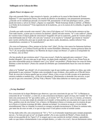 Soliloquio en la Cabeza-de-Dios
¿Quién Pensó Así alguna vez?
Algo está causando Dolor y algo energiza la Agonía: ¿no podría ser la causa la Idea latente de Éxtasis
Supremo? Y esta expectación eterna, este amasar de adornos en decadencia, este pensamiento permanente;
¿coincide con la vanidad que precede a la muerte? Oh, pensamiento vil del más patológico rencor, ¿cómo
puedo devoraros y salvar mi Alma? ¿Alguna vez respondió- "Rinde homenaje donde es debido: ¡el Médico
es el Señor de la existencia!"? Esta superstición de la medicina, ¿no es la esencia de la cobardía, el agente de
la Muerte?
¿Extraño que nadie recuerde estar muerto? ¿Has visto el Sol alguna vez?. Si lo has hecho entonces no has
visto nada muerto, ¡a pesar que tu creencia sea distinta! ¿Quién está más muerto, "tú" o este cadáver? ¿Quién
de vosotros tiene el mayor grado de consciencia? Juzgando sólo por la expresión, ¿quién de vosotros parece
estar disfrutando más la Vida? ¿No será esta "creencia" en la muerte la "voluntad" que intenta la "muerte"
para vuestra satisfacción, pero que no puede más que daros sueño, decadencia, cambio-infierno? Este
sonambulismo constante es "lo insatisfactorio".
¿No crees en Fantasmas y Dios, porque no los has visto? ¡Qué! ¿No has visto nunca los fantasmas burlones
de tus creencias? ¿La Confusa Escena que Ríe de vuestra humildad o Mammon, vuestras grotescas Ideas de
"Yo"? ¡Sí, tus propias facultades y tus Mentiras de mayor coraje son Dioses! ¡Y quién es el aniquilador de
tus Dioses, sino un Dios!
¿No hay prueba de que existieras antes? ¡Vaya una excusa! ¿Nadie ha regresado para contarnos? ¡Vara
mordaz abogado! ¿No eres más que lo que fuiste- de algún modo cambiado? ¿Eres el caso Prima Facie de
que estás reencarnado quizá en cualquier caso? ¡Los "quizá" son posibles! ¿Puedes hacer las cosas de forma
distintas a cómo las haces? ¡Nunca me cansaré de afirmarte que constantemente haces las cosas de manera
distinta!
¿Qué es la "fealdad" que ofende? ¿Es el conocimiento vago de que tendrás que cambiar tus ideas, que estás
germinando lo que contienes? Siempre estás recordando lo que olvidaste; ¿hoy podría ser el Día del Juicio
Final, de creer por la fuerza aquello que no creíste? Ahora, si hoy es ayer en todo excepto en la apariencia,
entonces mañana es también hoy, ¡el día de la decadencia! ¡Diariamente es destruído este universo, es por
eso por lo que eres consciente! ¿No hay Vida y Muerte? Tales ideas deberían ser menos que cómicas.
¿No hay Dualidad?
Eres consciente de la alegre Mariposa que observas y que eres consciente de que sea "Tú": la Mariposa es
consciente de ser "sí misma", y como tal, es una consciencia tan buena e igual a la tuya, de tí siendo "tú". Por
tanto esta consciencia de "tú" que ambos sentís, ¿es el mismo "tú"? Así, tú eres uno y lo mismo; ¡el misterio
de misterios y la cosa más simple de entender en el mundo! ¿Cómo podrías ser consciente de lo que no eres?
Pero, ¿podrías creer de otra forma? Así, si hieres a la Mariposa te hieres a tí misma, pero tu creencia de que
no te hieres a tí misma te protege del daño, ¡durante un tiempo! ¡La creencia se cansa, y tú eres herida
miserablemente! Haz tu voluntad; la creencia es siempre su propia inconsistencia. El deseo lo contiene todo,
¡por tanto has de creer en todo, si es que en algo crees! Creer parece excluir al sentido común.
No hay duda sobre ello; esta consciencia de "Tú" y "Yo" es el torturador inoportuno pero siempre preparado;
aun así, ¡"no tiene por qué ser así" en ningún sentido! ¿No es una cuestión de Miedo? ¿Tienes miedo de
entrar en una guarida de los Tigres? (¡Y te aseguro que es una cuestión de rectitud -(innata o aprendida)-,
cada vez que entras voluntariamente o eres arrojado dentro, y si sales vivo o no!). Aun así diariamente entras
 