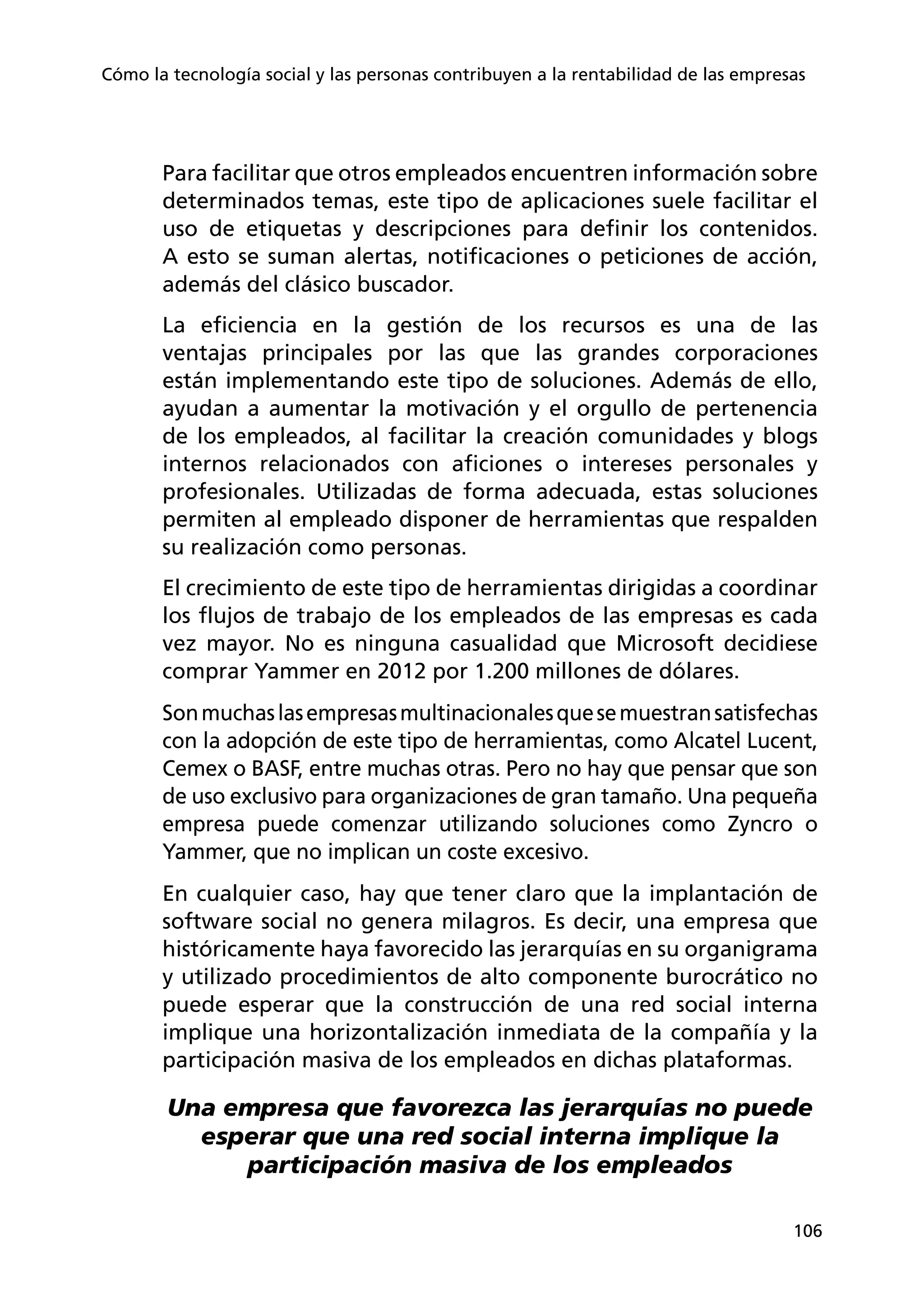 106
Cómo la tecnología social y las personas contribuyen a la rentabilidad de las empresas
Para facilitar que otros empleados encuentren información sobre
determinados temas, este tipo de aplicaciones suele facilitar el
uso de etiquetas y descripciones para definir los contenidos.
A esto se suman alertas, notificaciones o peticiones de acción,
además del clásico buscador.
La eficiencia en la gestión de los recursos es una de las
ventajas principales por las que las grandes corporaciones
están implementando este tipo de soluciones. Además de ello,
ayudan a aumentar la motivación y el orgullo de pertenencia
de los empleados, al facilitar la creación comunidades y blogs
internos relacionados con aficiones o intereses personales y
profesionales. Utilizadas de forma adecuada, estas soluciones
permiten al empleado disponer de herramientas que respalden
su realización como personas.
El crecimiento de este tipo de herramientas dirigidas a coordinar
los flujos de trabajo de los empleados de las empresas es cada
vez mayor. No es ninguna casualidad que Microsoft decidiese
comprar Yammer en 2012 por 1.200 millones de dólares.
Sonmuchaslasempresasmultinacionalesquesemuestransatisfechas
con la adopción de este tipo de herramientas, como Alcatel Lucent,
Cemex o BASF, entre muchas otras. Pero no hay que pensar que son
de uso exclusivo para organizaciones de gran tamaño. Una pequeña
empresa puede comenzar utilizando soluciones como Zyncro o
Yammer, que no implican un coste excesivo.
En cualquier caso, hay que tener claro que la implantación de
software social no genera milagros. Es decir, una empresa que
históricamente haya favorecido las jerarquías en su organigrama
y utilizado procedimientos de alto componente burocrático no
puede esperar que la construcción de una red social interna
implique una horizontalización inmediata de la compañía y la
participación masiva de los empleados en dichas plataformas.
Una empresa que favorezca las jerarquías no puede
esperar que una red social interna implique la
participación masiva de los empleados
 