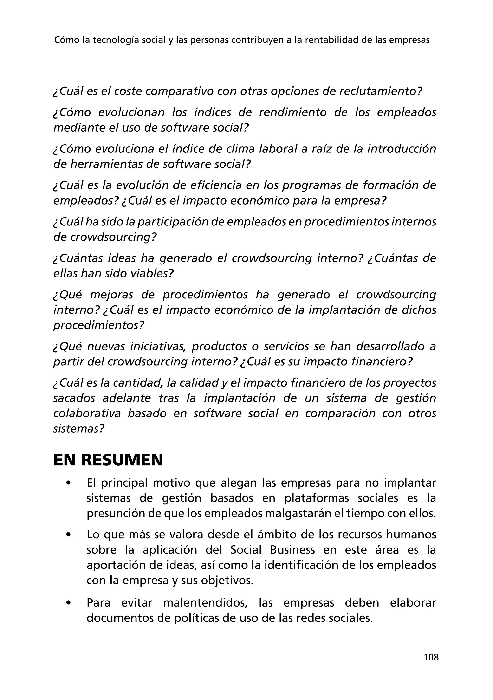 108
Cómo la tecnología social y las personas contribuyen a la rentabilidad de las empresas
¿Cuál es el coste comparativo con otras opciones de reclutamiento?
¿Cómo evolucionan los índices de rendimiento de los empleados
mediante el uso de software social?
¿Cómo evoluciona el índice de clima laboral a raíz de la introducción
de herramientas de software social?
¿Cuál es la evolución de eficiencia en los programas de formación de
empleados? ¿Cuál es el impacto económico para la empresa?
¿Cuál ha sido la participación de empleados en procedimientos internos
de crowdsourcing?
¿Cuántas ideas ha generado el crowdsourcing interno? ¿Cuántas de
ellas han sido viables?
¿Qué mejoras de procedimientos ha generado el crowdsourcing
interno? ¿Cuál es el impacto económico de la implantación de dichos
procedimientos?
¿Qué nuevas iniciativas, productos o servicios se han desarrollado a
partir del crowdsourcing interno? ¿Cuál es su impacto financiero?
¿Cuál es la cantidad, la calidad y el impacto financiero de los proyectos
sacados adelante tras la implantación de un sistema de gestión
colaborativa basado en software social en comparación con otros
sistemas?
EN RESUMEN
•	 El principal motivo que alegan las empresas para no implantar
sistemas de gestión basados en plataformas sociales es la
presunción de que los empleados malgastarán el tiempo con ellos.
•	 Lo que más se valora desde el ámbito de los recursos humanos
sobre la aplicación del Social Business en este área es la
aportación de ideas, así como la identificación de los empleados
con la empresa y sus objetivos.
•	 Para evitar malentendidos, las empresas deben elaborar
documentos de políticas de uso de las redes sociales.
 