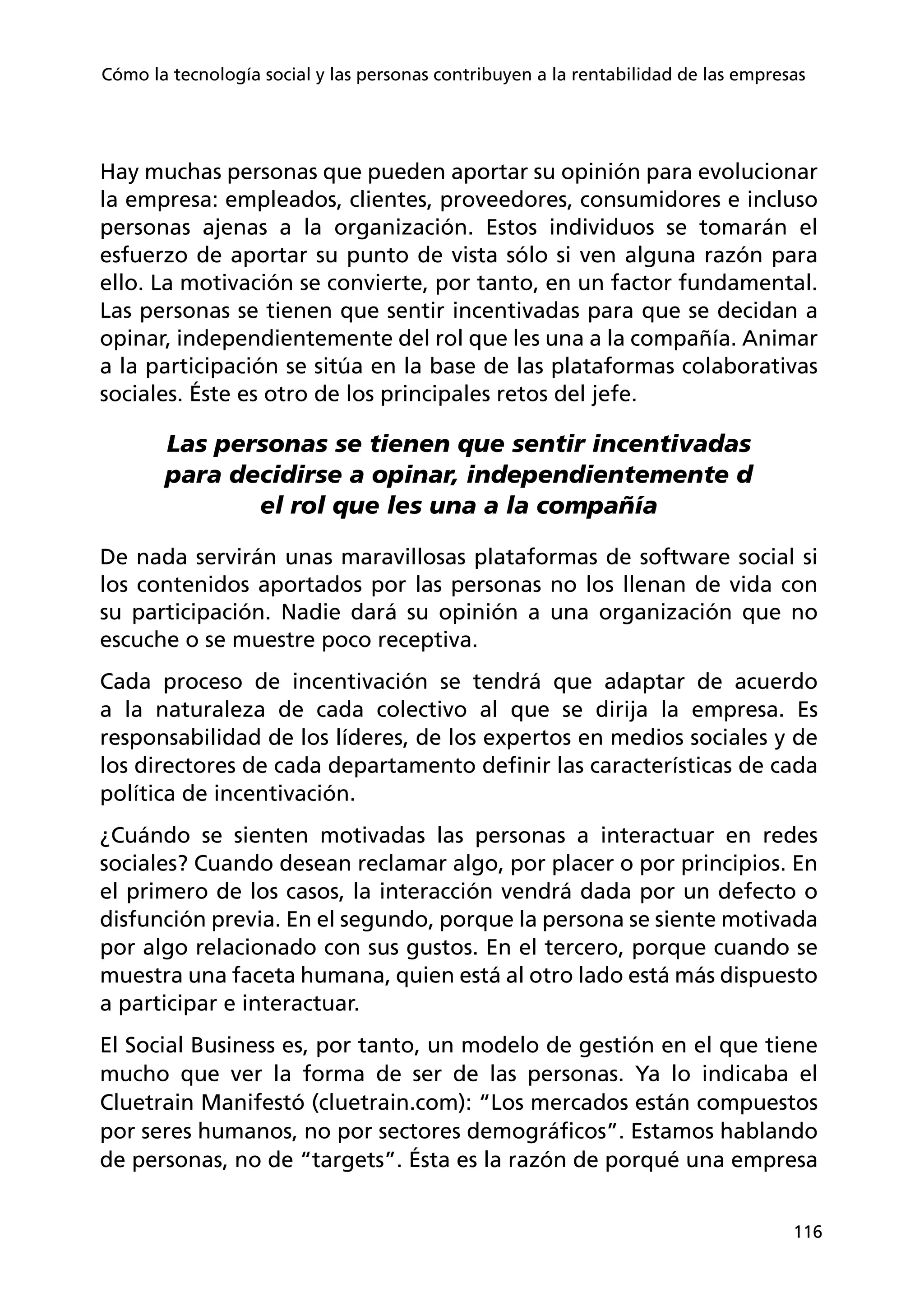 116
Cómo la tecnología social y las personas contribuyen a la rentabilidad de las empresas
Hay muchas personas que pueden aportar su opinión para evolucionar
la empresa: empleados, clientes, proveedores, consumidores e incluso
personas ajenas a la organización. Estos individuos se tomarán el
esfuerzo de aportar su punto de vista sólo si ven alguna razón para
ello. La motivación se convierte, por tanto, en un factor fundamental.
Las personas se tienen que sentir incentivadas para que se decidan a
opinar, independientemente del rol que les una a la compañía. Animar
a la participación se sitúa en la base de las plataformas colaborativas
sociales. Éste es otro de los principales retos del jefe.
Las personas se tienen que sentir incentivadas
para decidirse a opinar, independientemente d
el rol que les una a la compañía
De nada servirán unas maravillosas plataformas de software social si
los contenidos aportados por las personas no los llenan de vida con
su participación. Nadie dará su opinión a una organización que no
escuche o se muestre poco receptiva.
Cada proceso de incentivación se tendrá que adaptar de acuerdo
a la naturaleza de cada colectivo al que se dirija la empresa. Es
responsabilidad de los líderes, de los expertos en medios sociales y de
los directores de cada departamento definir las características de cada
política de incentivación.
¿Cuándo se sienten motivadas las personas a interactuar en redes
sociales? Cuando desean reclamar algo, por placer o por principios. En
el primero de los casos, la interacción vendrá dada por un defecto o
disfunción previa. En el segundo, porque la persona se siente motivada
por algo relacionado con sus gustos. En el tercero, porque cuando se
muestra una faceta humana, quien está al otro lado está más dispuesto
a participar e interactuar.
El Social Business es, por tanto, un modelo de gestión en el que tiene
mucho que ver la forma de ser de las personas. Ya lo indicaba el
Cluetrain Manifestó (cluetrain.com): “Los mercados están compuestos
por seres humanos, no por sectores demográficos”. Estamos hablando
de personas, no de “targets”. Ésta es la razón de porqué una empresa
 