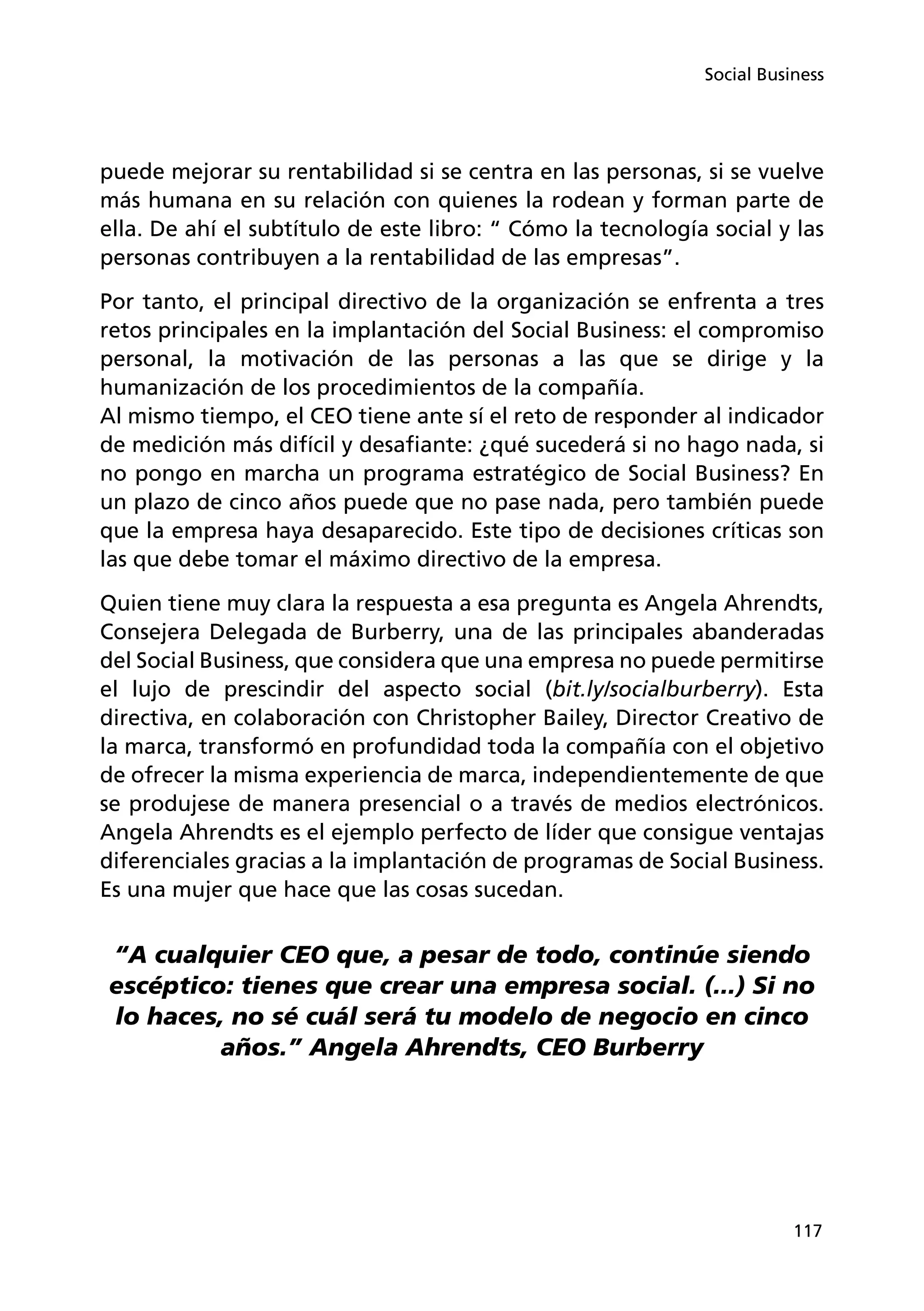 117
Social Business
puede mejorar su rentabilidad si se centra en las personas, si se vuelve
más humana en su relación con quienes la rodean y forman parte de
ella. De ahí el subtítulo de este libro: “ Cómo la tecnología social y las
personas contribuyen a la rentabilidad de las empresas”.
Por tanto, el principal directivo de la organización se enfrenta a tres
retos principales en la implantación del Social Business: el compromiso
personal, la motivación de las personas a las que se dirige y la
humanización de los procedimientos de la compañía.
Al mismo tiempo, el CEO tiene ante sí el reto de responder al indicador
de medición más difícil y desafiante: ¿qué sucederá si no hago nada, si
no pongo en marcha un programa estratégico de Social Business? En
un plazo de cinco años puede que no pase nada, pero también puede
que la empresa haya desaparecido. Este tipo de decisiones críticas son
las que debe tomar el máximo directivo de la empresa.
Quien tiene muy clara la respuesta a esa pregunta es Angela Ahrendts,
Consejera Delegada de Burberry, una de las principales abanderadas
del Social Business, que considera que una empresa no puede permitirse
el lujo de prescindir del aspecto social (bit.ly/socialburberry). Esta
directiva, en colaboración con Christopher Bailey, Director Creativo de
la marca, transformó en profundidad toda la compañía con el objetivo
de ofrecer la misma experiencia de marca, independientemente de que
se produjese de manera presencial o a través de medios electrónicos.
Angela Ahrendts es el ejemplo perfecto de líder que consigue ventajas
diferenciales gracias a la implantación de programas de Social Business.
Es una mujer que hace que las cosas sucedan.
“A cualquier CEO que, a pesar de todo, continúe siendo
escéptico: tienes que crear una empresa social. (...) Si no
lo haces, no sé cuál será tu modelo de negocio en cinco
años.” Angela Ahrendts, CEO Burberry
 