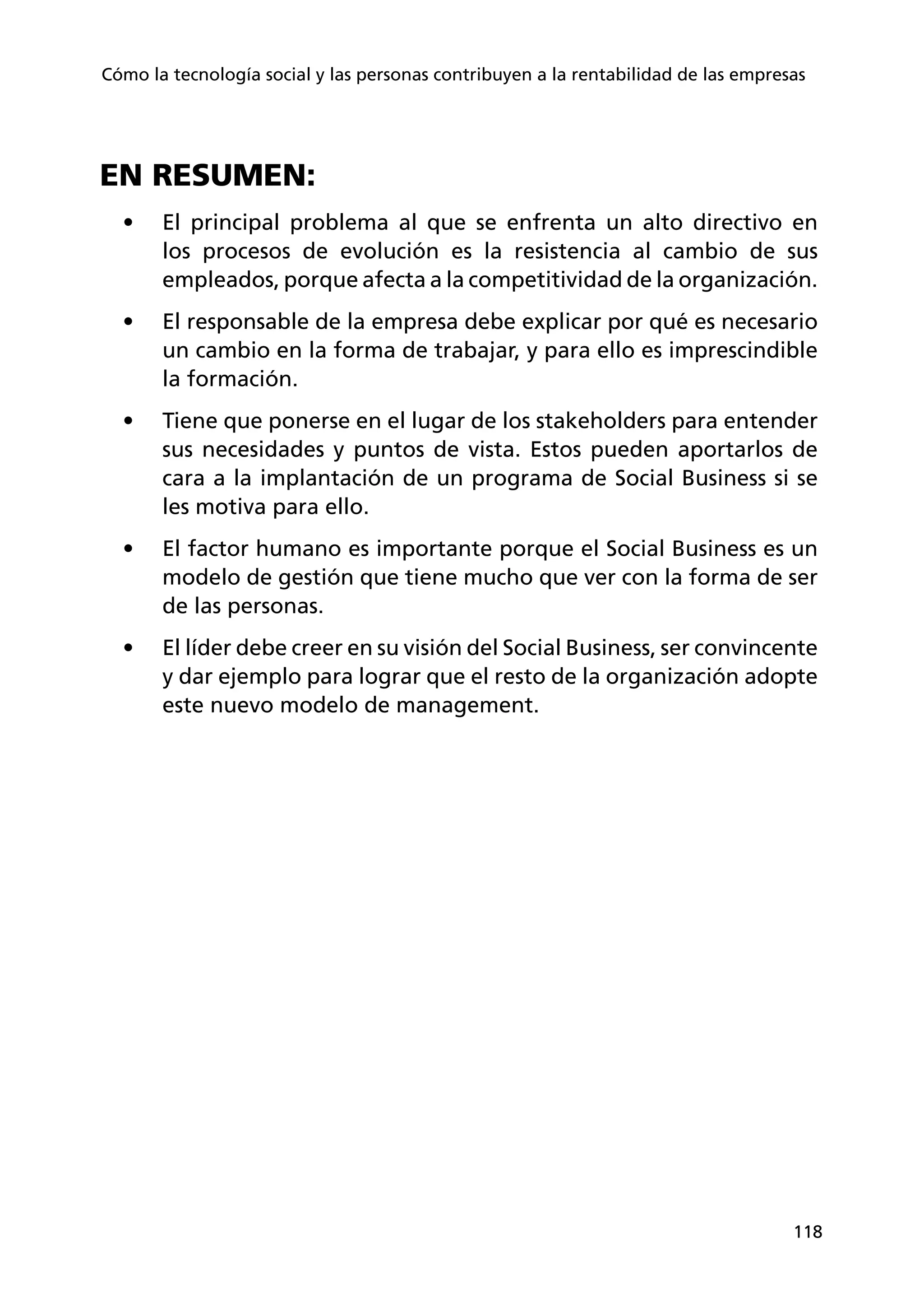 118
Cómo la tecnología social y las personas contribuyen a la rentabilidad de las empresas
EN RESUMEN:
•	 El principal problema al que se enfrenta un alto directivo en
los procesos de evolución es la resistencia al cambio de sus
empleados, porque afecta a la competitividad de la organización.
•	 El responsable de la empresa debe explicar por qué es necesario
un cambio en la forma de trabajar, y para ello es imprescindible
la formación.
•	 Tiene que ponerse en el lugar de los stakeholders para entender
sus necesidades y puntos de vista. Estos pueden aportarlos de
cara a la implantación de un programa de Social Business si se
les motiva para ello.
•	 El factor humano es importante porque el Social Business es un
modelo de gestión que tiene mucho que ver con la forma de ser
de las personas.
•	 El líder debe creer en su visión del Social Business, ser convincente
y dar ejemplo para lograr que el resto de la organización adopte
este nuevo modelo de management.
 