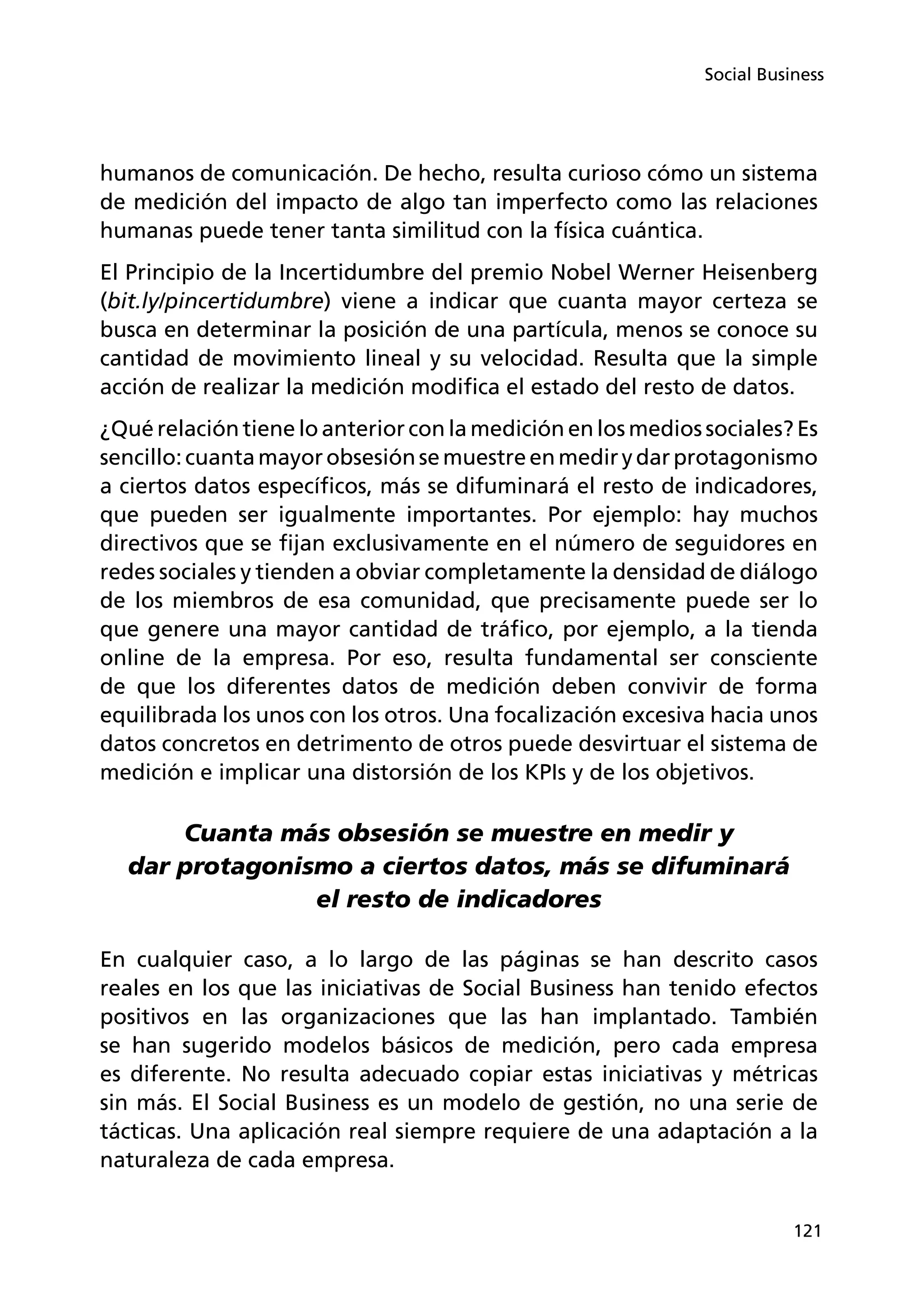 121
Social Business
humanos de comunicación. De hecho, resulta curioso cómo un sistema
de medición del impacto de algo tan imperfecto como las relaciones
humanas puede tener tanta similitud con la física cuántica.
El Principio de la Incertidumbre del premio Nobel Werner Heisenberg
(bit.ly/pincertidumbre) viene a indicar que cuanta mayor certeza se
busca en determinar la posición de una partícula, menos se conoce su
cantidad de movimiento lineal y su velocidad. Resulta que la simple
acción de realizar la medición modifica el estado del resto de datos.
¿Qué relación tiene lo anterior con la medición en los medios sociales? Es
sencillo:cuantamayorobsesiónsemuestreenmedirydarprotagonismo
a ciertos datos específicos, más se difuminará el resto de indicadores,
que pueden ser igualmente importantes. Por ejemplo: hay muchos
directivos que se fijan exclusivamente en el número de seguidores en
redes sociales y tienden a obviar completamente la densidad de diálogo
de los miembros de esa comunidad, que precisamente puede ser lo
que genere una mayor cantidad de tráfico, por ejemplo, a la tienda
online de la empresa. Por eso, resulta fundamental ser consciente
de que los diferentes datos de medición deben convivir de forma
equilibrada los unos con los otros. Una focalización excesiva hacia unos
datos concretos en detrimento de otros puede desvirtuar el sistema de
medición e implicar una distorsión de los KPIs y de los objetivos.
Cuanta más obsesión se muestre en medir y
dar protagonismo a ciertos datos, más se difuminará
el resto de indicadores
En cualquier caso, a lo largo de las páginas se han descrito casos
reales en los que las iniciativas de Social Business han tenido efectos
positivos en las organizaciones que las han implantado. También
se han sugerido modelos básicos de medición, pero cada empresa
es diferente. No resulta adecuado copiar estas iniciativas y métricas
sin más. El Social Business es un modelo de gestión, no una serie de
tácticas. Una aplicación real siempre requiere de una adaptación a la
naturaleza de cada empresa.
 