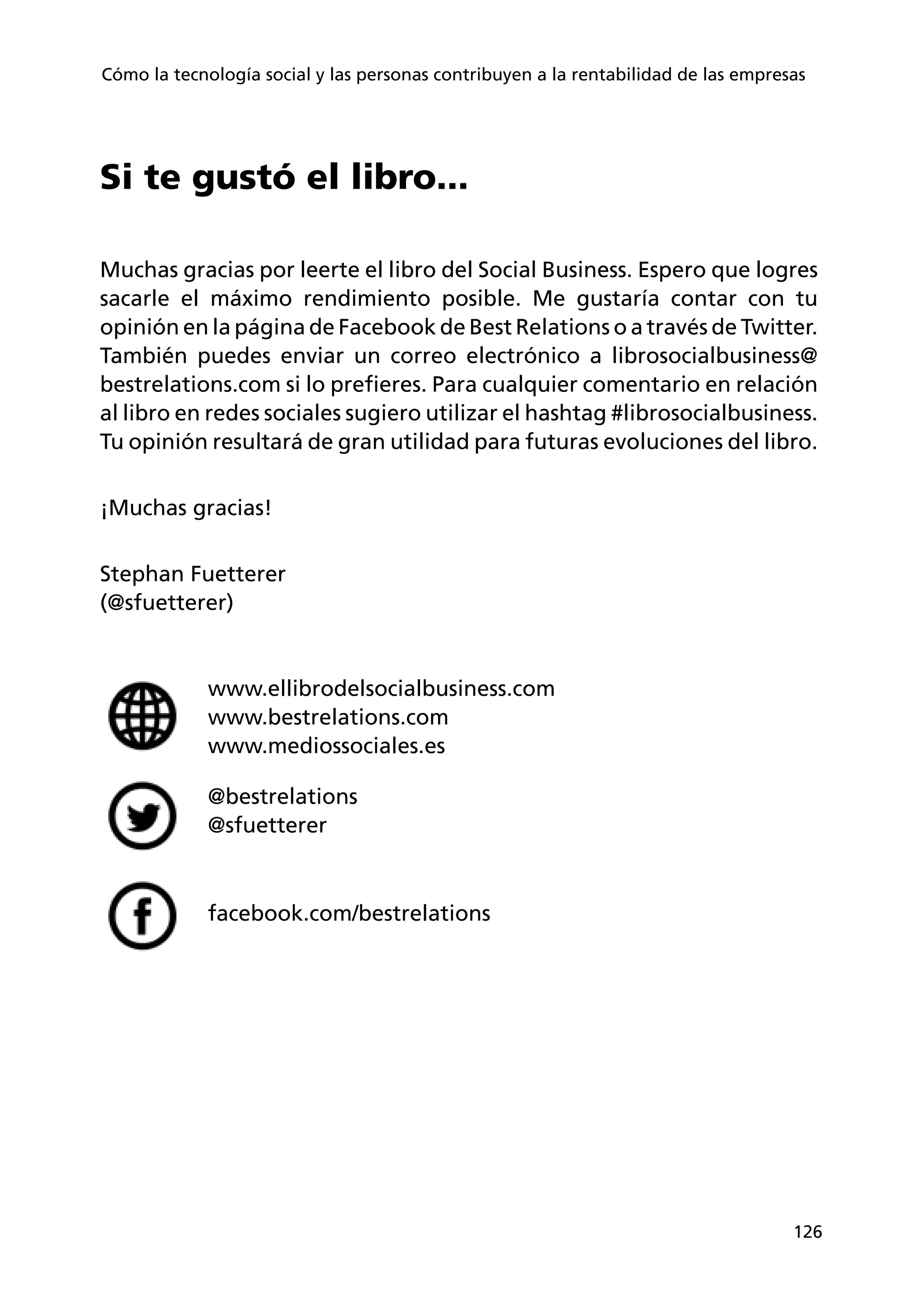 126
Cómo la tecnología social y las personas contribuyen a la rentabilidad de las empresas
Si te gustó el libro...
Muchas gracias por leerte el libro del Social Business. Espero que logres
sacarle el máximo rendimiento posible. Me gustaría contar con tu
opinión en la página de Facebook de Best Relations o a través de Twitter.
También puedes enviar un correo electrónico a librosocialbusiness@
bestrelations.com si lo prefieres. Para cualquier comentario en relación
al libro en redes sociales sugiero utilizar el hashtag #librosocialbusiness.
Tu opinión resultará de gran utilidad para futuras evoluciones del libro.
¡Muchas gracias!
Stephan Fuetterer
(@sfuetterer)
www.ellibrodelsocialbusiness.com
www.bestrelations.com
www.mediossociales.es
@bestrelations
@sfuetterer
facebook.com/bestrelations
 