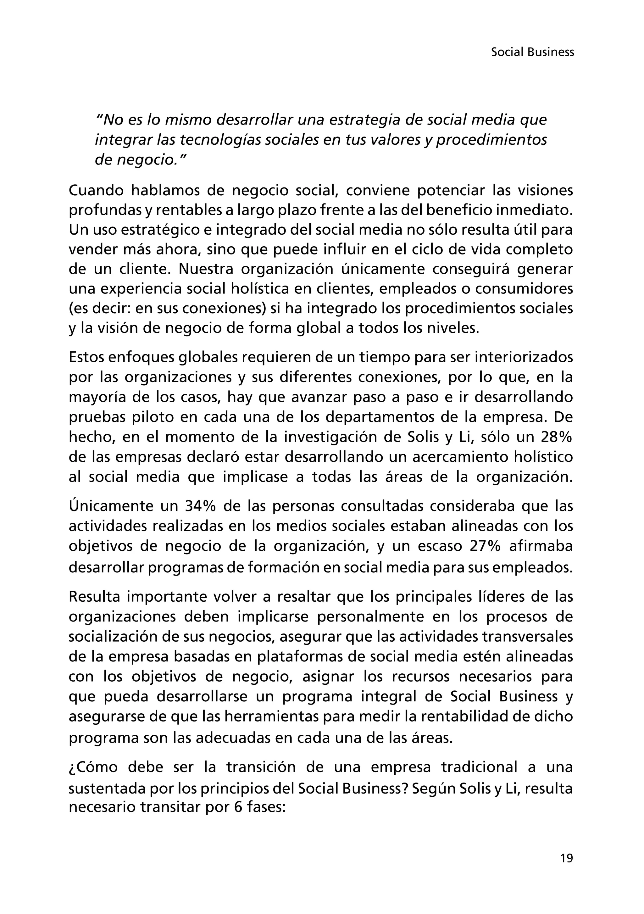 19
Social Business
“No es lo mismo desarrollar una estrategia de social media que
integrar las tecnologías sociales en tus valores y procedimientos
de negocio.”
Cuando hablamos de negocio social, conviene potenciar las visiones
profundas y rentables a largo plazo frente a las del beneficio inmediato.
Un uso estratégico e integrado del social media no sólo resulta útil para
vender más ahora, sino que puede influir en el ciclo de vida completo
de un cliente. Nuestra organización únicamente conseguirá generar
una experiencia social holística en clientes, empleados o consumidores
(es decir: en sus conexiones) si ha integrado los procedimientos sociales
y la visión de negocio de forma global a todos los niveles.
Estos enfoques globales requieren de un tiempo para ser interiorizados
por las organizaciones y sus diferentes conexiones, por lo que, en la
mayoría de los casos, hay que avanzar paso a paso e ir desarrollando
pruebas piloto en cada una de los departamentos de la empresa. De
hecho, en el momento de la investigación de Solis y Li, sólo un 28%
de las empresas declaró estar desarrollando un acercamiento holístico
al social media que implicase a todas las áreas de la organización.
Únicamente un 34% de las personas consultadas consideraba que las
actividades realizadas en los medios sociales estaban alineadas con los
objetivos de negocio de la organización, y un escaso 27% afirmaba
desarrollar programas de formación en social media para sus empleados.
Resulta importante volver a resaltar que los principales líderes de las
organizaciones deben implicarse personalmente en los procesos de
socialización de sus negocios, asegurar que las actividades transversales
de la empresa basadas en plataformas de social media estén alineadas
con los objetivos de negocio, asignar los recursos necesarios para
que pueda desarrollarse un programa integral de Social Business y
asegurarse de que las herramientas para medir la rentabilidad de dicho
programa son las adecuadas en cada una de las áreas.
¿Cómo debe ser la transición de una empresa tradicional a una
sustentada por los principios del Social Business? Según Solis y Li, resulta
necesario transitar por 6 fases:
 