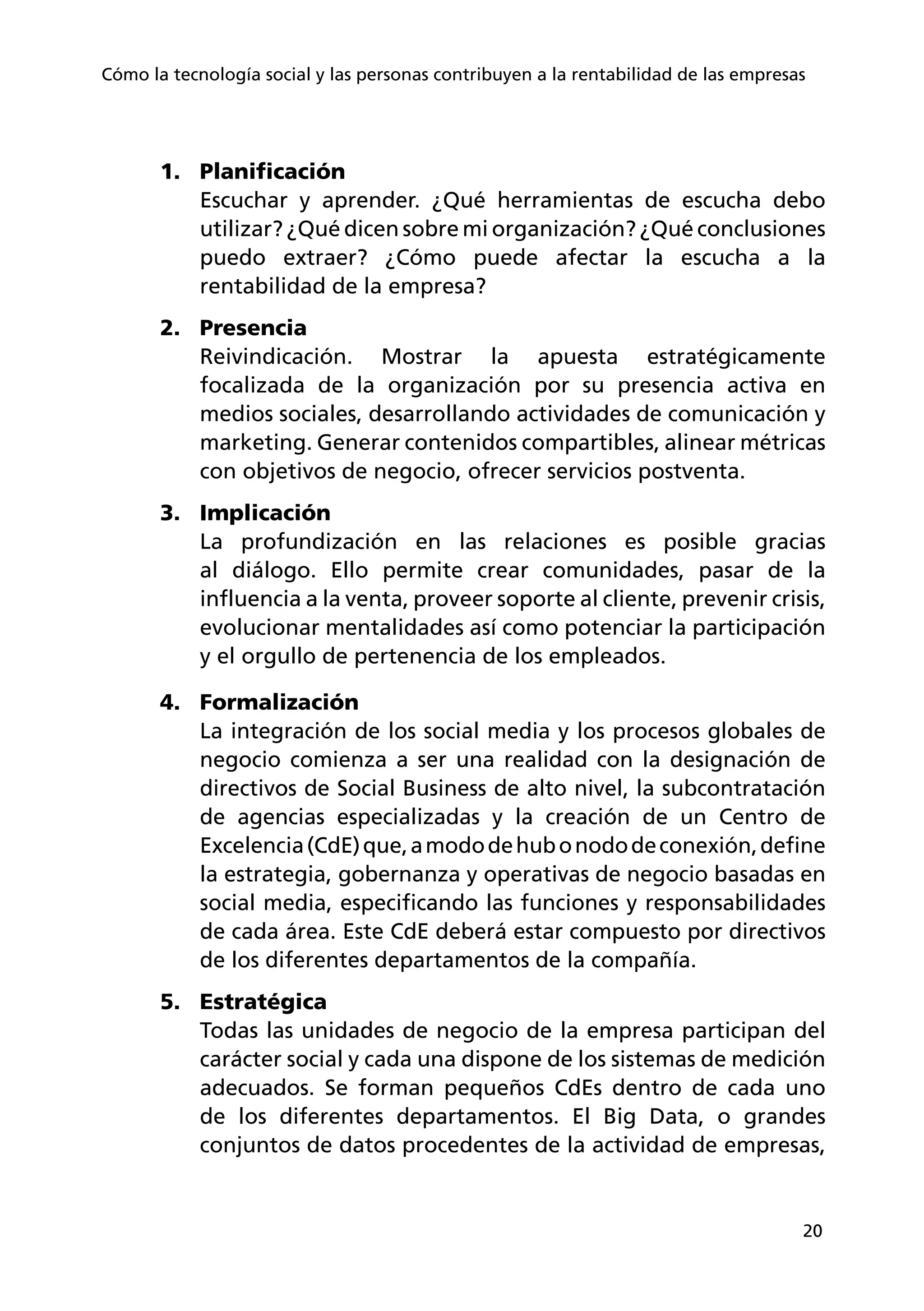 20
Cómo la tecnología social y las personas contribuyen a la rentabilidad de las empresas
1.	 Planificación
Escuchar y aprender. ¿Qué herramientas de escucha debo
utilizar? ¿Qué dicen sobre mi organización? ¿Qué conclusiones
puedo extraer? ¿Cómo puede afectar la escucha a la
rentabilidad de la empresa?
2.	 Presencia
Reivindicación. Mostrar la apuesta estratégicamente
focalizada de la organización por su presencia activa en
medios sociales, desarrollando actividades de comunicación y
marketing. Generar contenidos compartibles, alinear métricas
con objetivos de negocio, ofrecer servicios postventa.
3.	 Implicación
La profundización en las relaciones es posible gracias
al diálogo. Ello permite crear comunidades, pasar de la
influencia a la venta, proveer soporte al cliente, prevenir crisis,
evolucionar mentalidades así como potenciar la participación
y el orgullo de pertenencia de los empleados.
4.	 Formalización
La integración de los social media y los procesos globales de
negocio comienza a ser una realidad con la designación de
directivos de Social Business de alto nivel, la subcontratación
de agencias especializadas y la creación de un Centro de
Excelencia(CdE)que,amododehubonododeconexión,define
la estrategia, gobernanza y operativas de negocio basadas en
social media, especificando las funciones y responsabilidades
de cada área. Este CdE deberá estar compuesto por directivos
de los diferentes departamentos de la compañía.
5.	 Estratégica
Todas las unidades de negocio de la empresa participan del
carácter social y cada una dispone de los sistemas de medición
adecuados. Se forman pequeños CdEs dentro de cada uno
de los diferentes departamentos. El Big Data, o grandes
conjuntos de datos procedentes de la actividad de empresas,
 