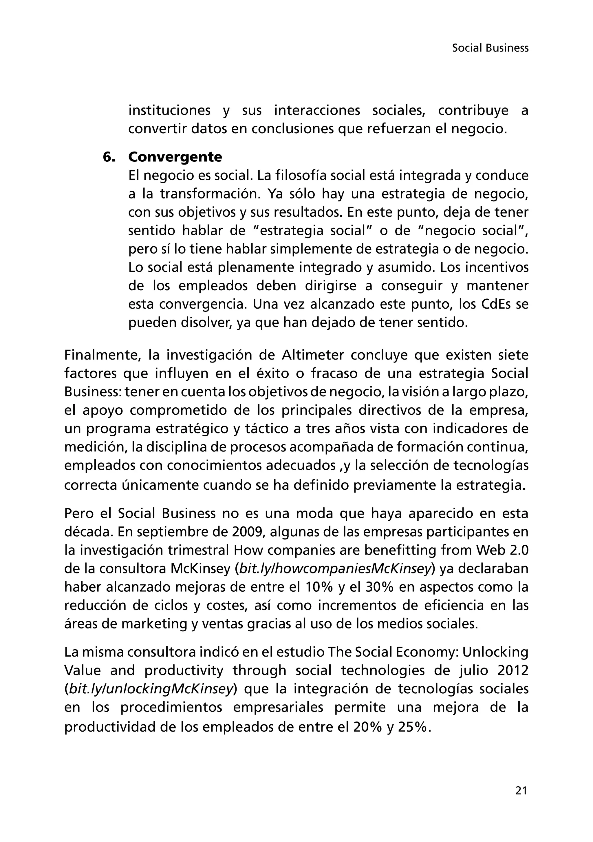 21
Social Business
instituciones y sus interacciones sociales, contribuye a
convertir datos en conclusiones que refuerzan el negocio.
6.	 Convergente
El negocio es social. La filosofía social está integrada y conduce
a la transformación. Ya sólo hay una estrategia de negocio,
con sus objetivos y sus resultados. En este punto, deja de tener
sentido hablar de “estrategia social” o de “negocio social”,
pero sí lo tiene hablar simplemente de estrategia o de negocio.
Lo social está plenamente integrado y asumido. Los incentivos
de los empleados deben dirigirse a conseguir y mantener
esta convergencia. Una vez alcanzado este punto, los CdEs se
pueden disolver, ya que han dejado de tener sentido.
Finalmente, la investigación de Altimeter concluye que existen siete
factores que influyen en el éxito o fracaso de una estrategia Social
Business: tener en cuenta los objetivos de negocio, la visión a largo plazo,
el apoyo comprometido de los principales directivos de la empresa,
un programa estratégico y táctico a tres años vista con indicadores de
medición, la disciplina de procesos acompañada de formación continua,
empleados con conocimientos adecuados ,y la selección de tecnologías
correcta únicamente cuando se ha definido previamente la estrategia.
Pero el Social Business no es una moda que haya aparecido en esta
década. En septiembre de 2009, algunas de las empresas participantes en
la investigación trimestral How companies are benefitting from Web 2.0
de la consultora McKinsey (bit.ly/howcompaniesMcKinsey) ya declaraban
haber alcanzado mejoras de entre el 10% y el 30% en aspectos como la
reducción de ciclos y costes, así como incrementos de eficiencia en las
áreas de marketing y ventas gracias al uso de los medios sociales.
La misma consultora indicó en el estudio The Social Economy: Unlocking
Value and productivity through social technologies de julio 2012
(bit.ly/unlockingMcKinsey) que la integración de tecnologías sociales
en los procedimientos empresariales permite una mejora de la
productividad de los empleados de entre el 20% y 25%.
 