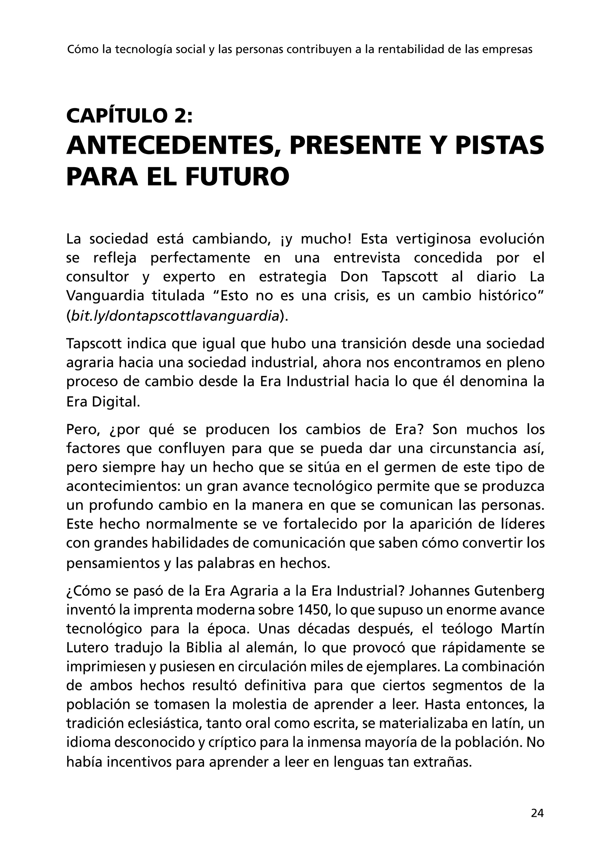 24
Cómo la tecnología social y las personas contribuyen a la rentabilidad de las empresas
CAPÍTULO 2:
ANTECEDENTES, PRESENTE Y PISTAS
PARA EL FUTURO
La sociedad está cambiando, ¡y mucho! Esta vertiginosa evolución
se refleja perfectamente en una entrevista concedida por el
consultor y experto en estrategia Don Tapscott al diario La
Vanguardia titulada “Esto no es una crisis, es un cambio histórico”
(bit.ly/dontapscottlavanguardia).
Tapscott indica que igual que hubo una transición desde una sociedad
agraria hacia una sociedad industrial, ahora nos encontramos en pleno
proceso de cambio desde la Era Industrial hacia lo que él denomina la
Era Digital.
Pero, ¿por qué se producen los cambios de Era? Son muchos los
factores que confluyen para que se pueda dar una circunstancia así,
pero siempre hay un hecho que se sitúa en el germen de este tipo de
acontecimientos: un gran avance tecnológico permite que se produzca
un profundo cambio en la manera en que se comunican las personas.
Este hecho normalmente se ve fortalecido por la aparición de líderes
con grandes habilidades de comunicación que saben cómo convertir los
pensamientos y las palabras en hechos.
¿Cómo se pasó de la Era Agraria a la Era Industrial? Johannes Gutenberg
inventó la imprenta moderna sobre 1450, lo que supuso un enorme avance
tecnológico para la época. Unas décadas después, el teólogo Martín
Lutero tradujo la Biblia al alemán, lo que provocó que rápidamente se
imprimiesen y pusiesen en circulación miles de ejemplares. La combinación
de ambos hechos resultó definitiva para que ciertos segmentos de la
población se tomasen la molestia de aprender a leer. Hasta entonces, la
tradición eclesiástica, tanto oral como escrita, se materializaba en latín, un
idioma desconocido y críptico para la inmensa mayoría de la población. No
había incentivos para aprender a leer en lenguas tan extrañas.
 