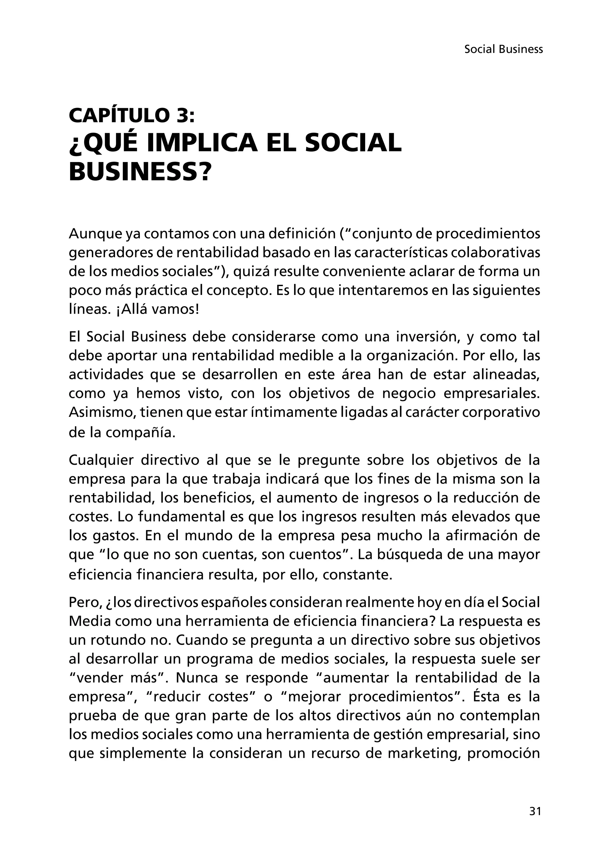 31
Social Business
CAPÍTULO 3:
¿QUÉ IMPLICA EL SOCIAL
BUSINESS?
Aunque ya contamos con una definición (“conjunto de procedimientos
generadores de rentabilidad basado en las características colaborativas
de los medios sociales”), quizá resulte conveniente aclarar de forma un
poco más práctica el concepto. Es lo que intentaremos en las siguientes
líneas. ¡Allá vamos!
El Social Business debe considerarse como una inversión, y como tal
debe aportar una rentabilidad medible a la organización. Por ello, las
actividades que se desarrollen en este área han de estar alineadas,
como ya hemos visto, con los objetivos de negocio empresariales.
Asimismo, tienen que estar íntimamente ligadas al carácter corporativo
de la compañía.
Cualquier directivo al que se le pregunte sobre los objetivos de la
empresa para la que trabaja indicará que los fines de la misma son la
rentabilidad, los beneficios, el aumento de ingresos o la reducción de
costes. Lo fundamental es que los ingresos resulten más elevados que
los gastos. En el mundo de la empresa pesa mucho la afirmación de
que “lo que no son cuentas, son cuentos”. La búsqueda de una mayor
eficiencia financiera resulta, por ello, constante.
Pero, ¿los directivos españoles consideran realmente hoy en día el Social
Media como una herramienta de eficiencia financiera? La respuesta es
un rotundo no. Cuando se pregunta a un directivo sobre sus objetivos
al desarrollar un programa de medios sociales, la respuesta suele ser
“vender más”. Nunca se responde “aumentar la rentabilidad de la
empresa”, “reducir costes” o “mejorar procedimientos”. Ésta es la
prueba de que gran parte de los altos directivos aún no contemplan
los medios sociales como una herramienta de gestión empresarial, sino
que simplemente la consideran un recurso de marketing, promoción
 