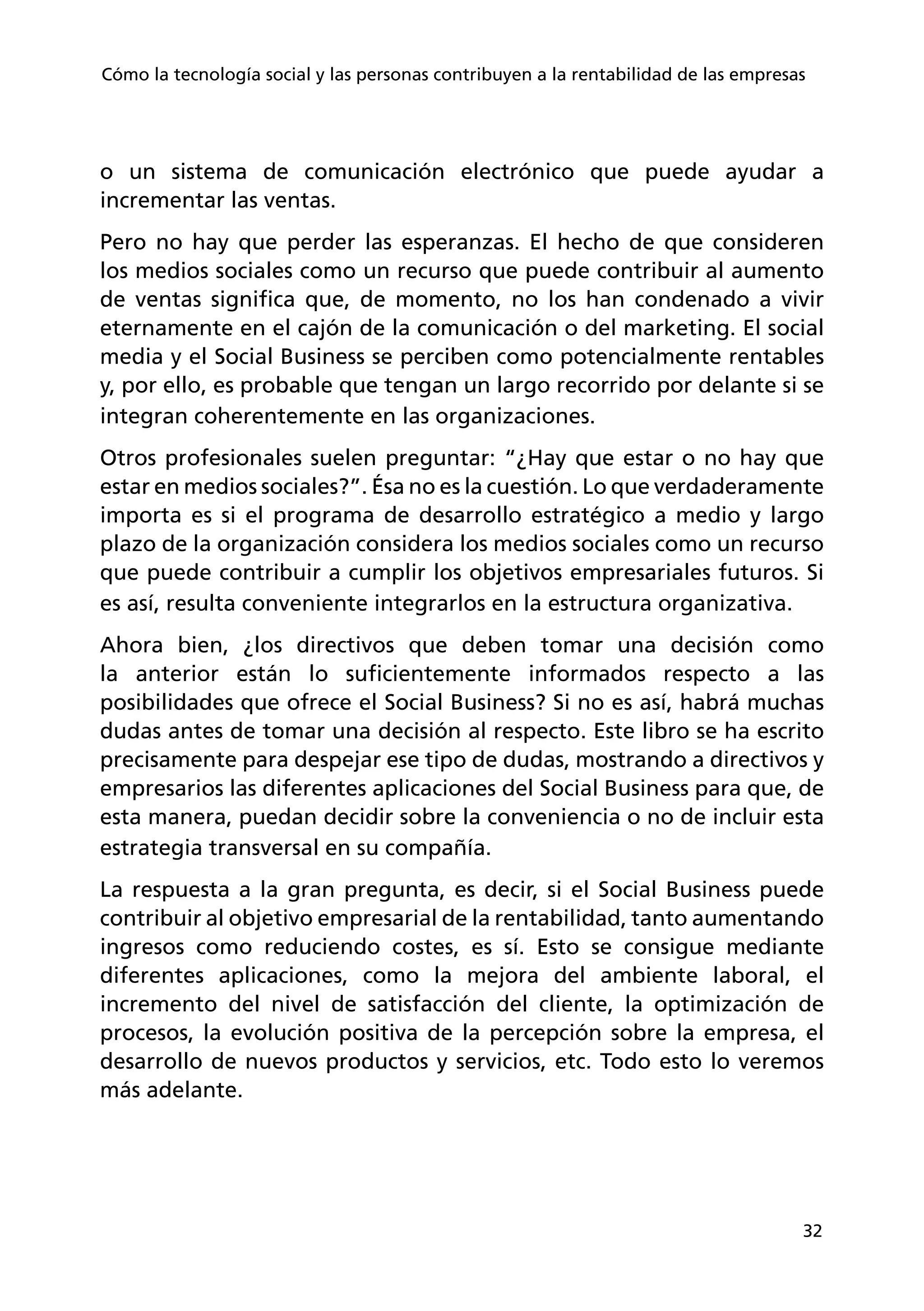 32
Cómo la tecnología social y las personas contribuyen a la rentabilidad de las empresas
o un sistema de comunicación electrónico que puede ayudar a
incrementar las ventas.
Pero no hay que perder las esperanzas. El hecho de que consideren
los medios sociales como un recurso que puede contribuir al aumento
de ventas significa que, de momento, no los han condenado a vivir
eternamente en el cajón de la comunicación o del marketing. El social
media y el Social Business se perciben como potencialmente rentables
y, por ello, es probable que tengan un largo recorrido por delante si se
integran coherentemente en las organizaciones.
Otros profesionales suelen preguntar: “¿Hay que estar o no hay que
estar en medios sociales?”. Ésa no es la cuestión. Lo que verdaderamente
importa es si el programa de desarrollo estratégico a medio y largo
plazo de la organización considera los medios sociales como un recurso
que puede contribuir a cumplir los objetivos empresariales futuros. Si
es así, resulta conveniente integrarlos en la estructura organizativa.
Ahora bien, ¿los directivos que deben tomar una decisión como
la anterior están lo suficientemente informados respecto a las
posibilidades que ofrece el Social Business? Si no es así, habrá muchas
dudas antes de tomar una decisión al respecto. Este libro se ha escrito
precisamente para despejar ese tipo de dudas, mostrando a directivos y
empresarios las diferentes aplicaciones del Social Business para que, de
esta manera, puedan decidir sobre la conveniencia o no de incluir esta
estrategia transversal en su compañía.
La respuesta a la gran pregunta, es decir, si el Social Business puede
contribuir al objetivo empresarial de la rentabilidad, tanto aumentando
ingresos como reduciendo costes, es sí. Esto se consigue mediante
diferentes aplicaciones, como la mejora del ambiente laboral, el
incremento del nivel de satisfacción del cliente, la optimización de
procesos, la evolución positiva de la percepción sobre la empresa, el
desarrollo de nuevos productos y servicios, etc. Todo esto lo veremos
más adelante.
 