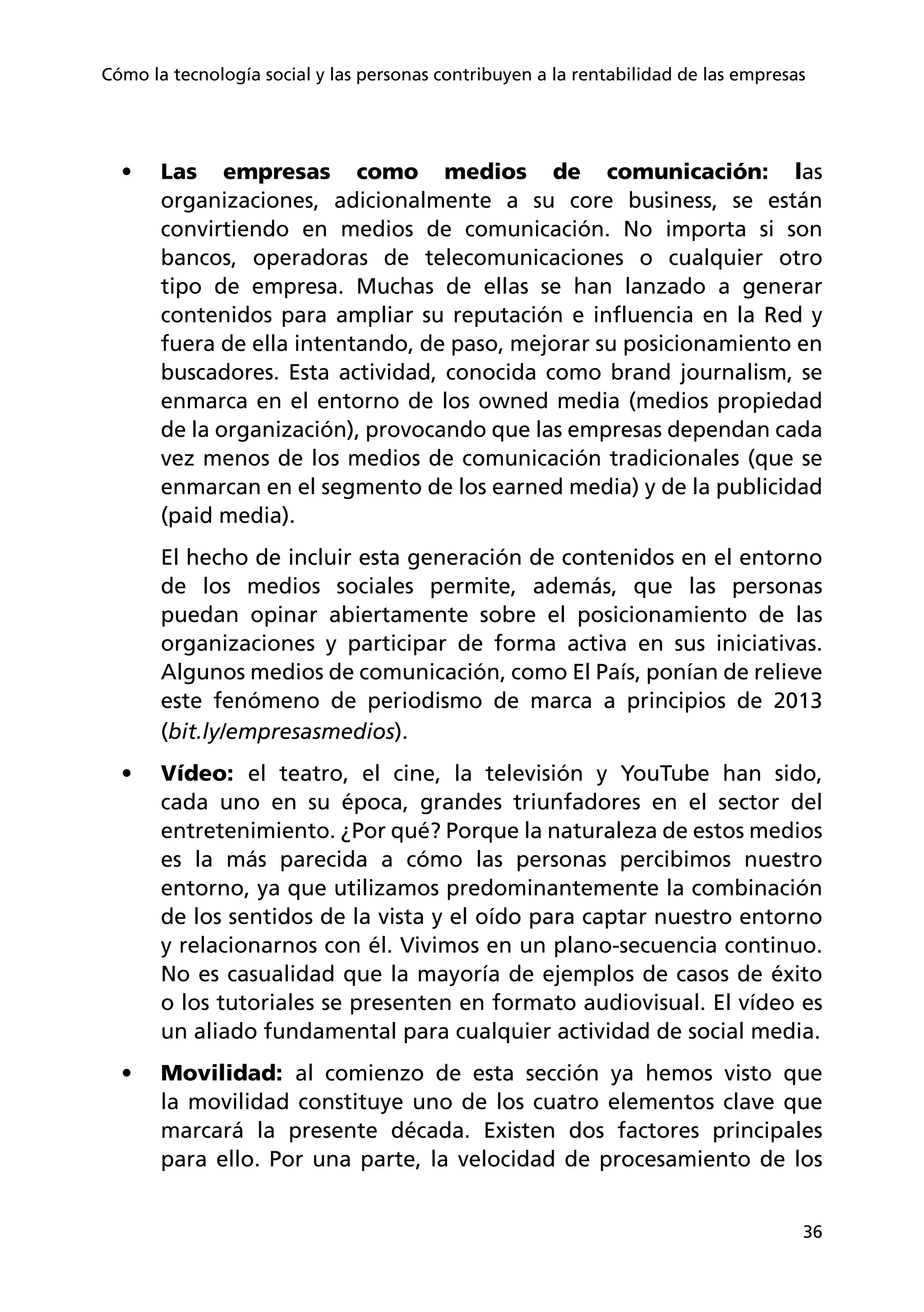 36
Cómo la tecnología social y las personas contribuyen a la rentabilidad de las empresas
•	 Las empresas como medios de comunicación: las
organizaciones, adicionalmente a su core business, se están
convirtiendo en medios de comunicación. No importa si son
bancos, operadoras de telecomunicaciones o cualquier otro
tipo de empresa. Muchas de ellas se han lanzado a generar
contenidos para ampliar su reputación e influencia en la Red y
fuera de ella intentando, de paso, mejorar su posicionamiento en
buscadores. Esta actividad, conocida como brand journalism, se
enmarca en el entorno de los owned media (medios propiedad
de la organización), provocando que las empresas dependan cada
vez menos de los medios de comunicación tradicionales (que se
enmarcan en el segmento de los earned media) y de la publicidad
(paid media).
El hecho de incluir esta generación de contenidos en el entorno
de los medios sociales permite, además, que las personas
puedan opinar abiertamente sobre el posicionamiento de las
organizaciones y participar de forma activa en sus iniciativas.
Algunos medios de comunicación, como El País, ponían de relieve
este fenómeno de periodismo de marca a principios de 2013
(bit.ly/empresasmedios).
•	 Vídeo: el teatro, el cine, la televisión y YouTube han sido,
cada uno en su época, grandes triunfadores en el sector del
entretenimiento. ¿Por qué? Porque la naturaleza de estos medios
es la más parecida a cómo las personas percibimos nuestro
entorno, ya que utilizamos predominantemente la combinación
de los sentidos de la vista y el oído para captar nuestro entorno
y relacionarnos con él. Vivimos en un plano-secuencia continuo.
No es casualidad que la mayoría de ejemplos de casos de éxito
o los tutoriales se presenten en formato audiovisual. El vídeo es
un aliado fundamental para cualquier actividad de social media.
•	 Movilidad: al comienzo de esta sección ya hemos visto que
la movilidad constituye uno de los cuatro elementos clave que
marcará la presente década. Existen dos factores principales
para ello. Por una parte, la velocidad de procesamiento de los
 