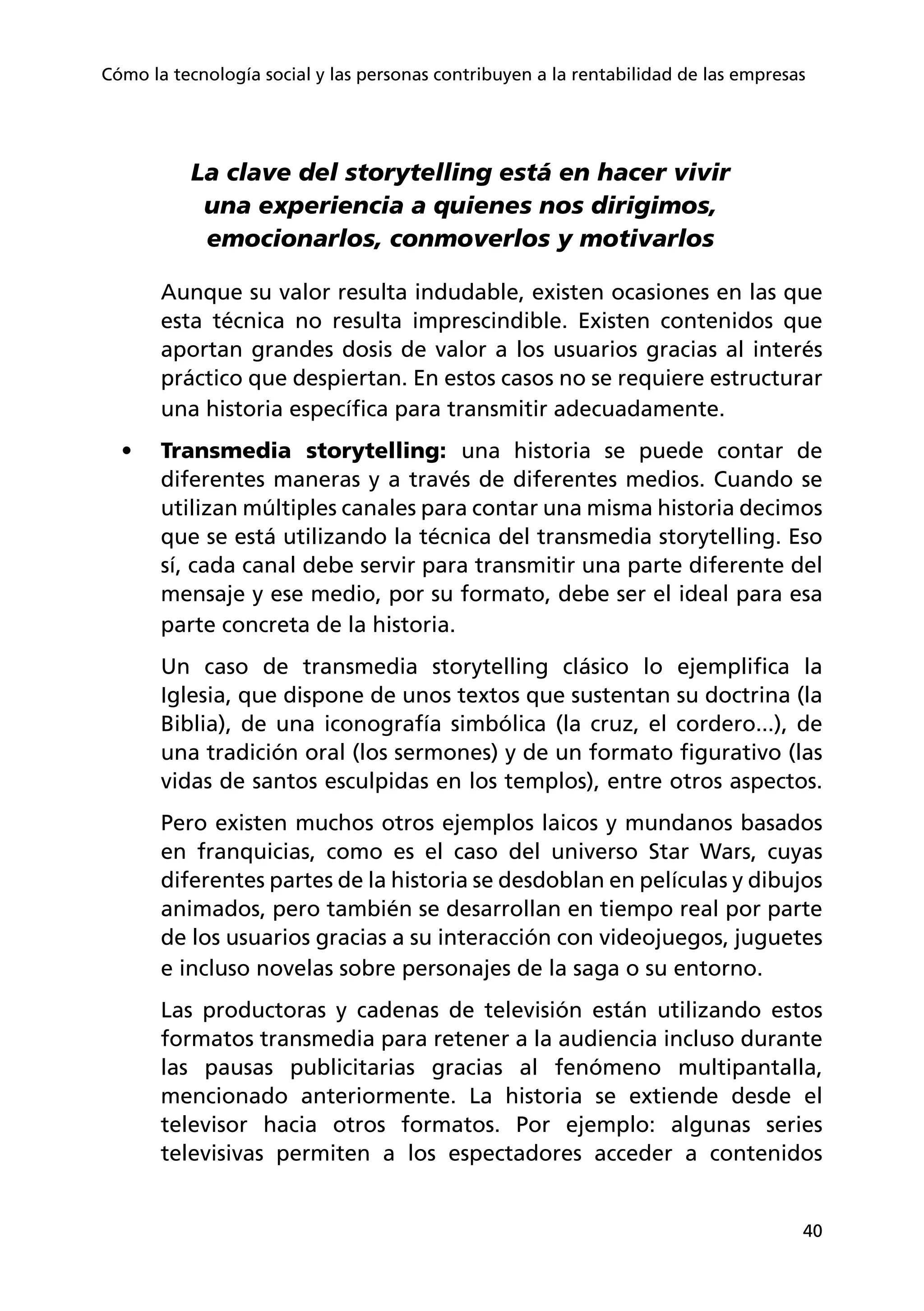 40
Cómo la tecnología social y las personas contribuyen a la rentabilidad de las empresas
La clave del storytelling está en hacer vivir
una experiencia a quienes nos dirigimos,
emocionarlos, conmoverlos y motivarlos
Aunque su valor resulta indudable, existen ocasiones en las que
esta técnica no resulta imprescindible. Existen contenidos que
aportan grandes dosis de valor a los usuarios gracias al interés
práctico que despiertan. En estos casos no se requiere estructurar
una historia específica para transmitir adecuadamente.
•	 Transmedia storytelling: una historia se puede contar de
diferentes maneras y a través de diferentes medios. Cuando se
utilizan múltiples canales para contar una misma historia decimos
que se está utilizando la técnica del transmedia storytelling. Eso
sí, cada canal debe servir para transmitir una parte diferente del
mensaje y ese medio, por su formato, debe ser el ideal para esa
parte concreta de la historia.
Un caso de transmedia storytelling clásico lo ejemplifica la
Iglesia, que dispone de unos textos que sustentan su doctrina (la
Biblia), de una iconografía simbólica (la cruz, el cordero...), de
una tradición oral (los sermones) y de un formato figurativo (las
vidas de santos esculpidas en los templos), entre otros aspectos.
Pero existen muchos otros ejemplos laicos y mundanos basados
en franquicias, como es el caso del universo Star Wars, cuyas
diferentes partes de la historia se desdoblan en películas y dibujos
animados, pero también se desarrollan en tiempo real por parte
de los usuarios gracias a su interacción con videojuegos, juguetes
e incluso novelas sobre personajes de la saga o su entorno.
Las productoras y cadenas de televisión están utilizando estos
formatos transmedia para retener a la audiencia incluso durante
las pausas publicitarias gracias al fenómeno multipantalla,
mencionado anteriormente. La historia se extiende desde el
televisor hacia otros formatos. Por ejemplo: algunas series
televisivas permiten a los espectadores acceder a contenidos
 