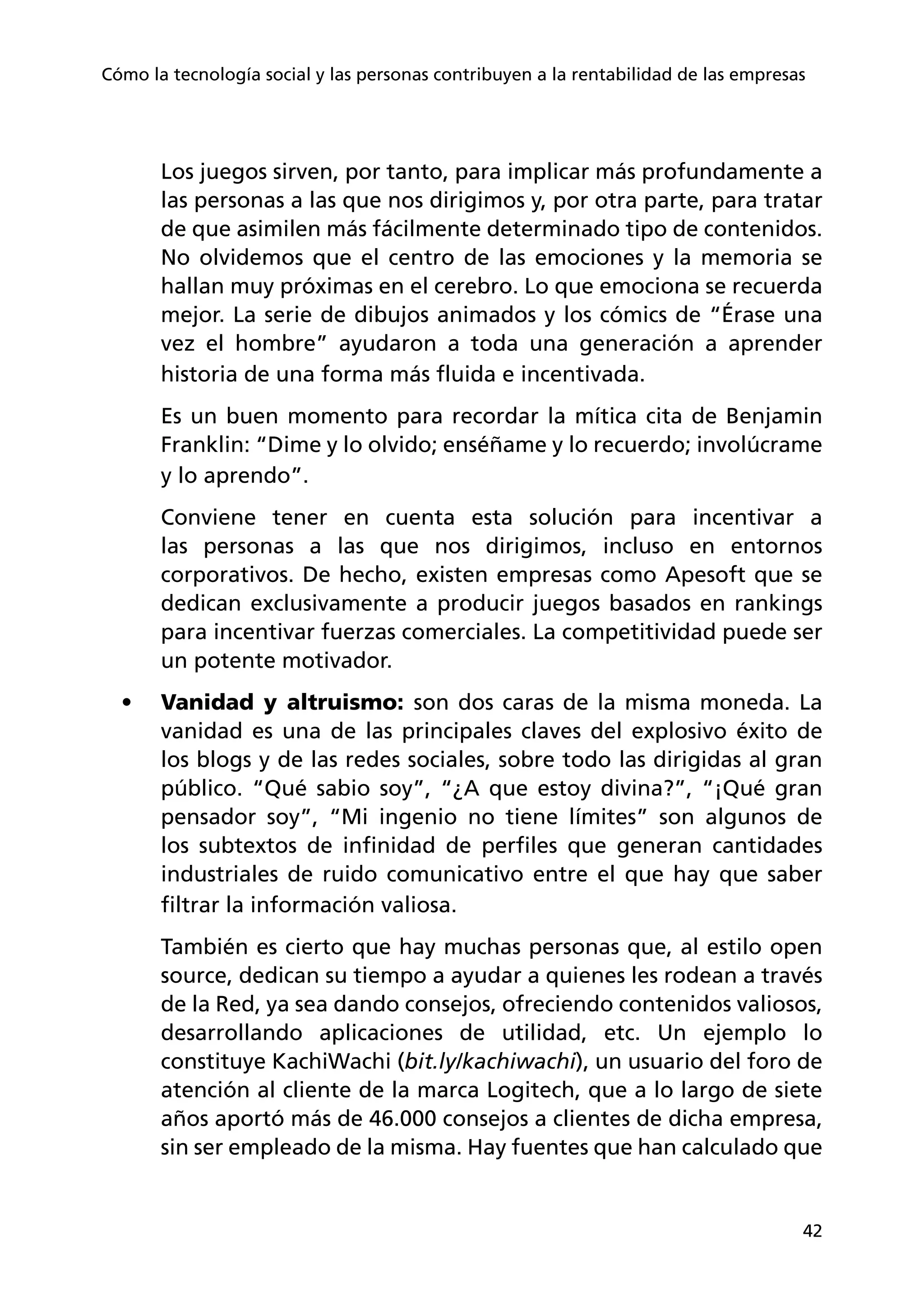 42
Cómo la tecnología social y las personas contribuyen a la rentabilidad de las empresas
Los juegos sirven, por tanto, para implicar más profundamente a
las personas a las que nos dirigimos y, por otra parte, para tratar
de que asimilen más fácilmente determinado tipo de contenidos.
No olvidemos que el centro de las emociones y la memoria se
hallan muy próximas en el cerebro. Lo que emociona se recuerda
mejor. La serie de dibujos animados y los cómics de “Érase una
vez el hombre” ayudaron a toda una generación a aprender
historia de una forma más fluida e incentivada.
Es un buen momento para recordar la mítica cita de Benjamin
Franklin: “Dime y lo olvido; enséñame y lo recuerdo; involúcrame
y lo aprendo”.
Conviene tener en cuenta esta solución para incentivar a
las personas a las que nos dirigimos, incluso en entornos
corporativos. De hecho, existen empresas como Apesoft que se
dedican exclusivamente a producir juegos basados en rankings
para incentivar fuerzas comerciales. La competitividad puede ser
un potente motivador.
•	 Vanidad y altruismo: son dos caras de la misma moneda. La
vanidad es una de las principales claves del explosivo éxito de
los blogs y de las redes sociales, sobre todo las dirigidas al gran
público. “Qué sabio soy”, “¿A que estoy divina?”, “¡Qué gran
pensador soy”, “Mi ingenio no tiene límites” son algunos de
los subtextos de infinidad de perfiles que generan cantidades
industriales de ruido comunicativo entre el que hay que saber
filtrar la información valiosa.
También es cierto que hay muchas personas que, al estilo open
source, dedican su tiempo a ayudar a quienes les rodean a través
de la Red, ya sea dando consejos, ofreciendo contenidos valiosos,
desarrollando aplicaciones de utilidad, etc. Un ejemplo lo
constituye KachiWachi (bit.ly/kachiwachi), un usuario del foro de
atención al cliente de la marca Logitech, que a lo largo de siete
años aportó más de 46.000 consejos a clientes de dicha empresa,
sin ser empleado de la misma. Hay fuentes que han calculado que
 