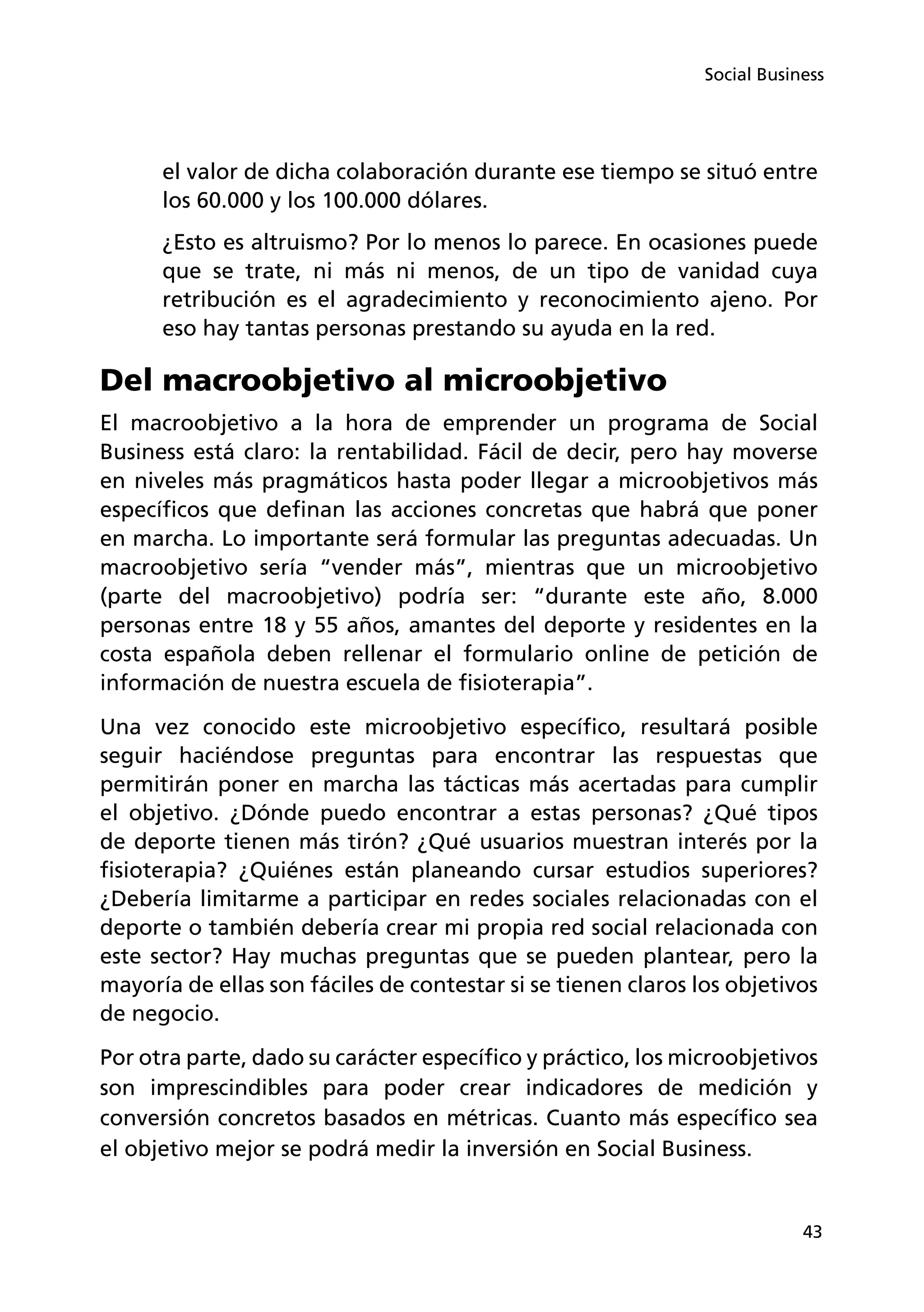 43
Social Business
el valor de dicha colaboración durante ese tiempo se situó entre
los 60.000 y los 100.000 dólares.
¿Esto es altruismo? Por lo menos lo parece. En ocasiones puede
que se trate, ni más ni menos, de un tipo de vanidad cuya
retribución es el agradecimiento y reconocimiento ajeno. Por
eso hay tantas personas prestando su ayuda en la red.
Del macroobjetivo al microobjetivo
El macroobjetivo a la hora de emprender un programa de Social
Business está claro: la rentabilidad. Fácil de decir, pero hay moverse
en niveles más pragmáticos hasta poder llegar a microobjetivos más
específicos que definan las acciones concretas que habrá que poner
en marcha. Lo importante será formular las preguntas adecuadas. Un
macroobjetivo sería “vender más”, mientras que un microobjetivo
(parte del macroobjetivo) podría ser: “durante este año, 8.000
personas entre 18 y 55 años, amantes del deporte y residentes en la
costa española deben rellenar el formulario online de petición de
información de nuestra escuela de fisioterapia”.
Una vez conocido este microobjetivo específico, resultará posible
seguir haciéndose preguntas para encontrar las respuestas que
permitirán poner en marcha las tácticas más acertadas para cumplir
el objetivo. ¿Dónde puedo encontrar a estas personas? ¿Qué tipos
de deporte tienen más tirón? ¿Qué usuarios muestran interés por la
fisioterapia? ¿Quiénes están planeando cursar estudios superiores?
¿Debería limitarme a participar en redes sociales relacionadas con el
deporte o también debería crear mi propia red social relacionada con
este sector? Hay muchas preguntas que se pueden plantear, pero la
mayoría de ellas son fáciles de contestar si se tienen claros los objetivos
de negocio.
Por otra parte, dado su carácter específico y práctico, los microobjetivos
son imprescindibles para poder crear indicadores de medición y
conversión concretos basados en métricas. Cuanto más específico sea
el objetivo mejor se podrá medir la inversión en Social Business.
 