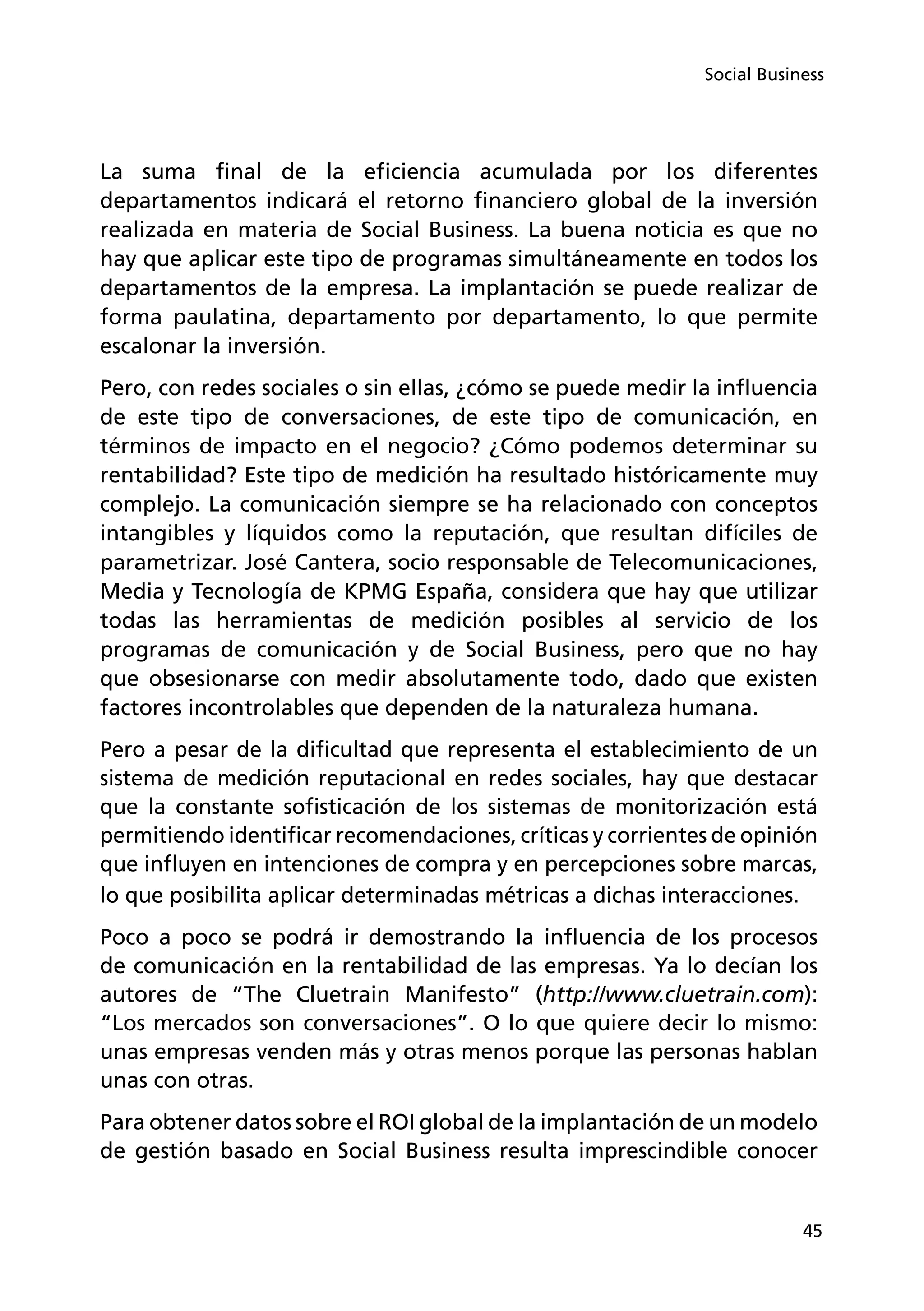 45
Social Business
La suma final de la eficiencia acumulada por los diferentes
departamentos indicará el retorno financiero global de la inversión
realizada en materia de Social Business. La buena noticia es que no
hay que aplicar este tipo de programas simultáneamente en todos los
departamentos de la empresa. La implantación se puede realizar de
forma paulatina, departamento por departamento, lo que permite
escalonar la inversión.
Pero, con redes sociales o sin ellas, ¿cómo se puede medir la influencia
de este tipo de conversaciones, de este tipo de comunicación, en
términos de impacto en el negocio? ¿Cómo podemos determinar su
rentabilidad? Este tipo de medición ha resultado históricamente muy
complejo. La comunicación siempre se ha relacionado con conceptos
intangibles y líquidos como la reputación, que resultan difíciles de
parametrizar. José Cantera, socio responsable de Telecomunicaciones,
Media y Tecnología de KPMG España, considera que hay que utilizar
todas las herramientas de medición posibles al servicio de los
programas de comunicación y de Social Business, pero que no hay
que obsesionarse con medir absolutamente todo, dado que existen
factores incontrolables que dependen de la naturaleza humana.
Pero a pesar de la dificultad que representa el establecimiento de un
sistema de medición reputacional en redes sociales, hay que destacar
que la constante sofisticación de los sistemas de monitorización está
permitiendo identificar recomendaciones, críticas y corrientes de opinión
que influyen en intenciones de compra y en percepciones sobre marcas,
lo que posibilita aplicar determinadas métricas a dichas interacciones.
Poco a poco se podrá ir demostrando la influencia de los procesos
de comunicación en la rentabilidad de las empresas. Ya lo decían los
autores de “The Cluetrain Manifesto” (http://www.cluetrain.com):
“Los mercados son conversaciones”. O lo que quiere decir lo mismo:
unas empresas venden más y otras menos porque las personas hablan
unas con otras.
Para obtener datos sobre el ROI global de la implantación de un modelo
de gestión basado en Social Business resulta imprescindible conocer
 