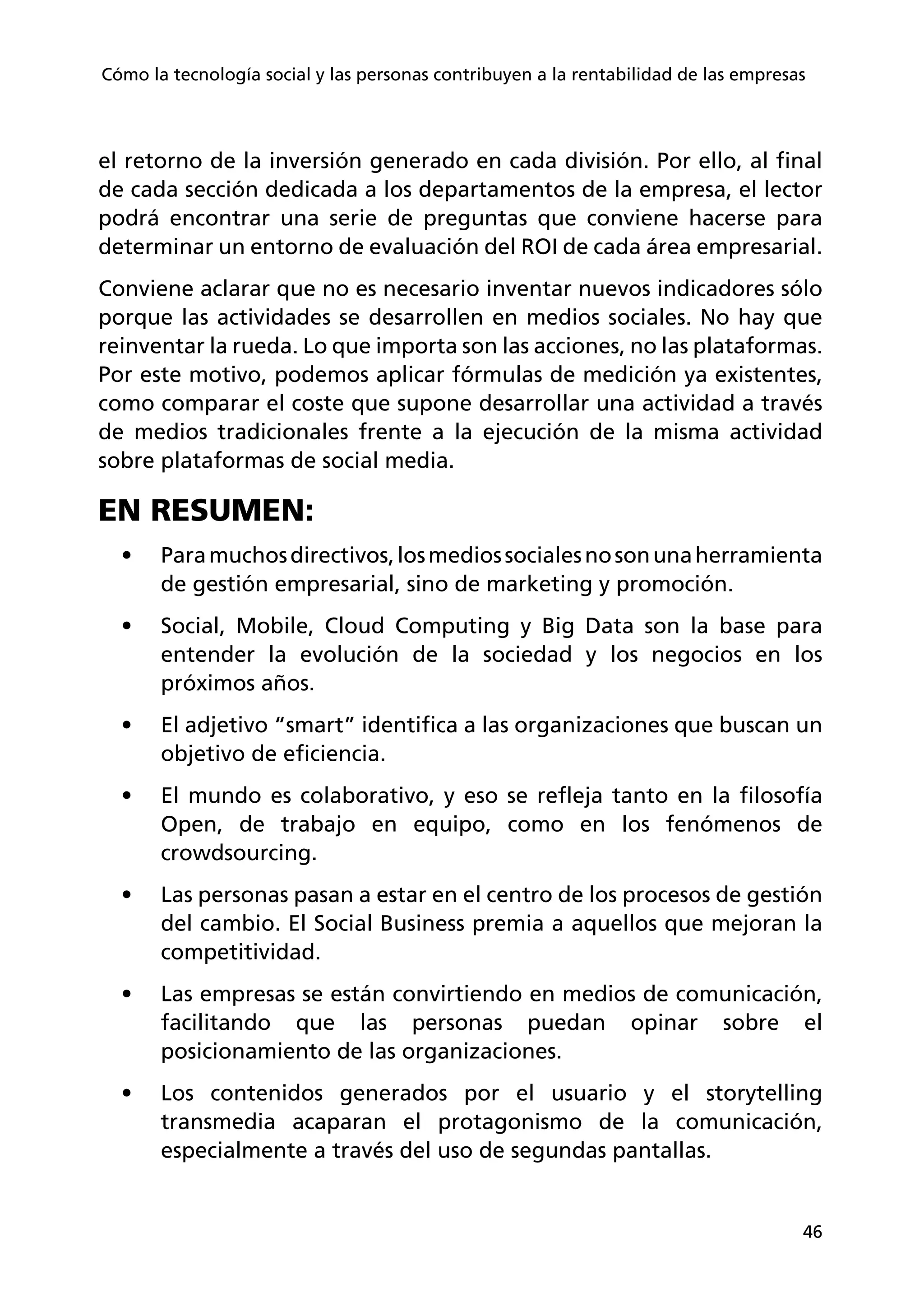 46
Cómo la tecnología social y las personas contribuyen a la rentabilidad de las empresas
el retorno de la inversión generado en cada división. Por ello, al final
de cada sección dedicada a los departamentos de la empresa, el lector
podrá encontrar una serie de preguntas que conviene hacerse para
determinar un entorno de evaluación del ROI de cada área empresarial.
Conviene aclarar que no es necesario inventar nuevos indicadores sólo
porque las actividades se desarrollen en medios sociales. No hay que
reinventar la rueda. Lo que importa son las acciones, no las plataformas.
Por este motivo, podemos aplicar fórmulas de medición ya existentes,
como comparar el coste que supone desarrollar una actividad a través
de medios tradicionales frente a la ejecución de la misma actividad
sobre plataformas de social media. 
EN RESUMEN:
•	 Paramuchosdirectivos,losmediossocialesnosonunaherramienta
de gestión empresarial, sino de marketing y promoción.
•	 Social, Mobile, Cloud Computing y Big Data son la base para
entender la evolución de la sociedad y los negocios en los
próximos años.
•	 El adjetivo “smart” identifica a las organizaciones que buscan un
objetivo de eficiencia.
•	 El mundo es colaborativo, y eso se refleja tanto en la filosofía
Open, de trabajo en equipo, como en los fenómenos de
crowdsourcing.
•	 Las personas pasan a estar en el centro de los procesos de gestión
del cambio. El Social Business premia a aquellos que mejoran la
competitividad.
•	 Las empresas se están convirtiendo en medios de comunicación,
facilitando que las personas puedan opinar sobre el
posicionamiento de las organizaciones.
•	 Los contenidos generados por el usuario y el storytelling
transmedia acaparan el protagonismo de la comunicación,
especialmente a través del uso de segundas pantallas.
 