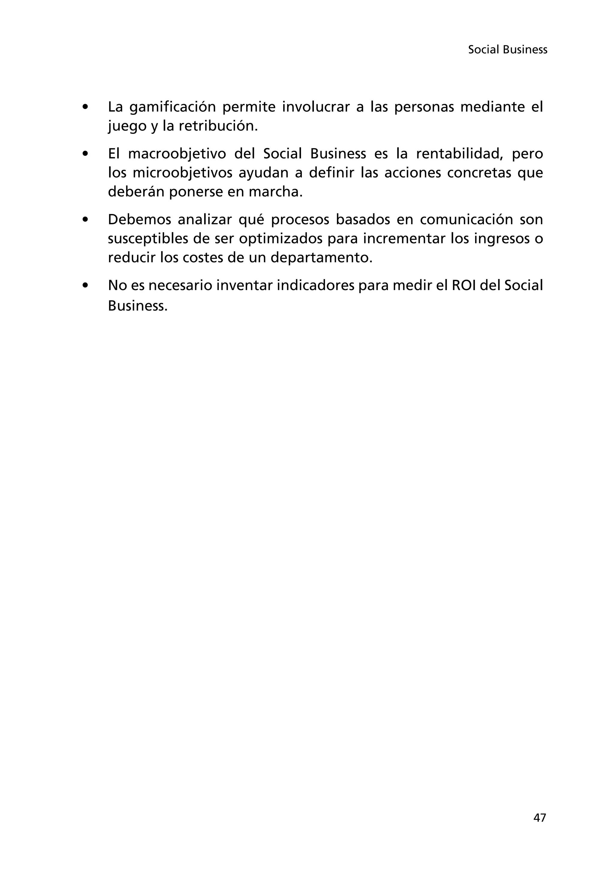 47
Social Business
•	 La gamificación permite involucrar a las personas mediante el
juego y la retribución.
•	 El macroobjetivo del Social Business es la rentabilidad, pero
los microobjetivos ayudan a definir las acciones concretas que
deberán ponerse en marcha.
•	 Debemos analizar qué procesos basados en comunicación son
susceptibles de ser optimizados para incrementar los ingresos o
reducir los costes de un departamento.
•	 No es necesario inventar indicadores para medir el ROI del Social
Business.
 