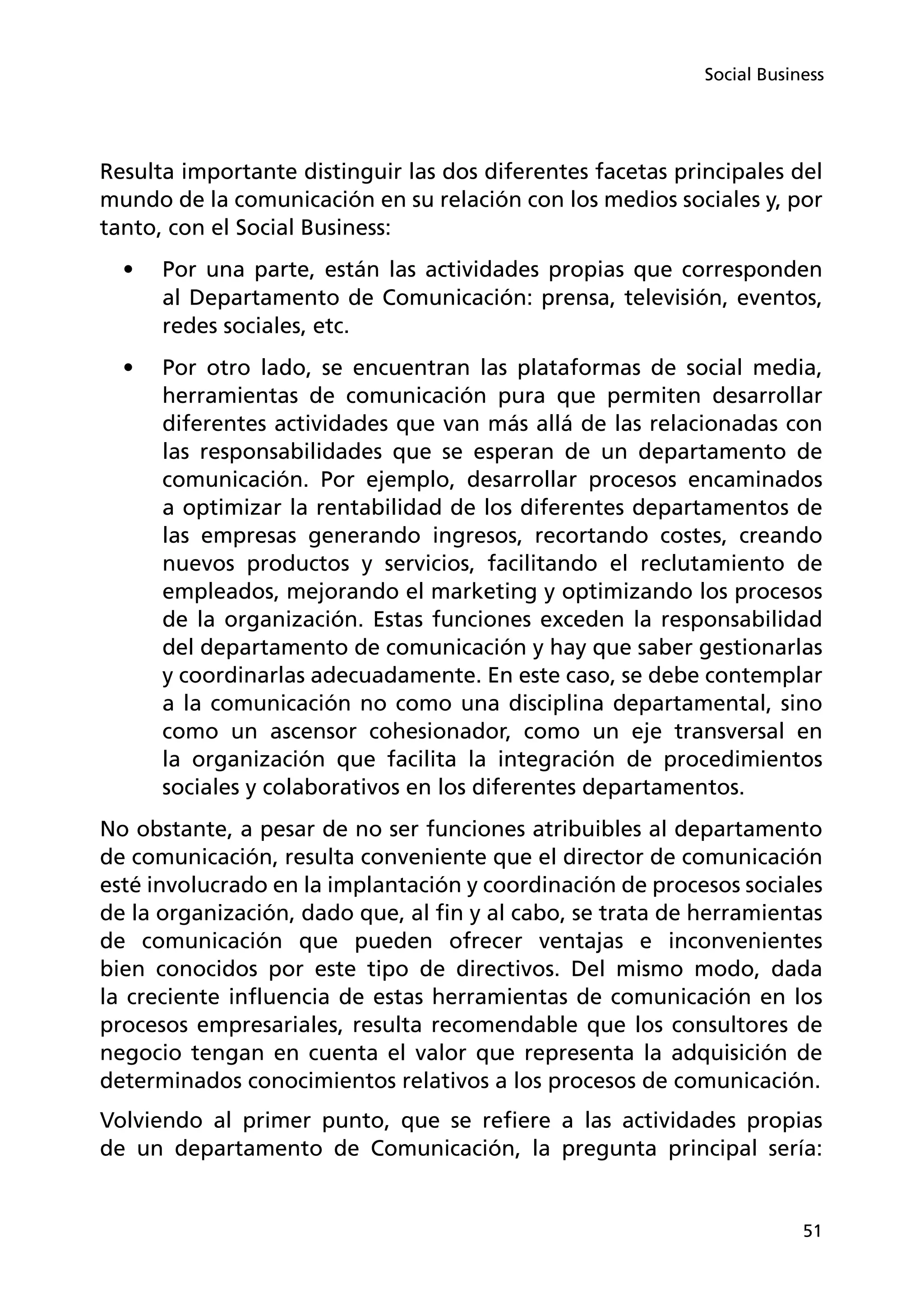 51
Social Business
Resulta importante distinguir las dos diferentes facetas principales del
mundo de la comunicación en su relación con los medios sociales y, por
tanto, con el Social Business:
•	 Por una parte, están las actividades propias que corresponden
al Departamento de Comunicación: prensa, televisión, eventos,
redes sociales, etc.
•	 Por otro lado, se encuentran las plataformas de social media,
herramientas de comunicación pura que permiten desarrollar
diferentes actividades que van más allá de las relacionadas con
las responsabilidades que se esperan de un departamento de
comunicación. Por ejemplo, desarrollar procesos encaminados
a optimizar la rentabilidad de los diferentes departamentos de
las empresas generando ingresos, recortando costes, creando
nuevos productos y servicios, facilitando el reclutamiento de
empleados, mejorando el marketing y optimizando los procesos
de la organización. Estas funciones exceden la responsabilidad
del departamento de comunicación y hay que saber gestionarlas
y coordinarlas adecuadamente. En este caso, se debe contemplar
a la comunicación no como una disciplina departamental, sino
como un ascensor cohesionador, como un eje transversal en
la organización que facilita la integración de procedimientos
sociales y colaborativos en los diferentes departamentos.
No obstante, a pesar de no ser funciones atribuibles al departamento
de comunicación, resulta conveniente que el director de comunicación
esté involucrado en la implantación y coordinación de procesos sociales
de la organización, dado que, al fin y al cabo, se trata de herramientas
de comunicación que pueden ofrecer ventajas e inconvenientes
bien conocidos por este tipo de directivos. Del mismo modo, dada
la creciente influencia de estas herramientas de comunicación en los
procesos empresariales, resulta recomendable que los consultores de
negocio tengan en cuenta el valor que representa la adquisición de
determinados conocimientos relativos a los procesos de comunicación.
Volviendo al primer punto, que se refiere a las actividades propias
de un departamento de Comunicación, la pregunta principal sería:
 