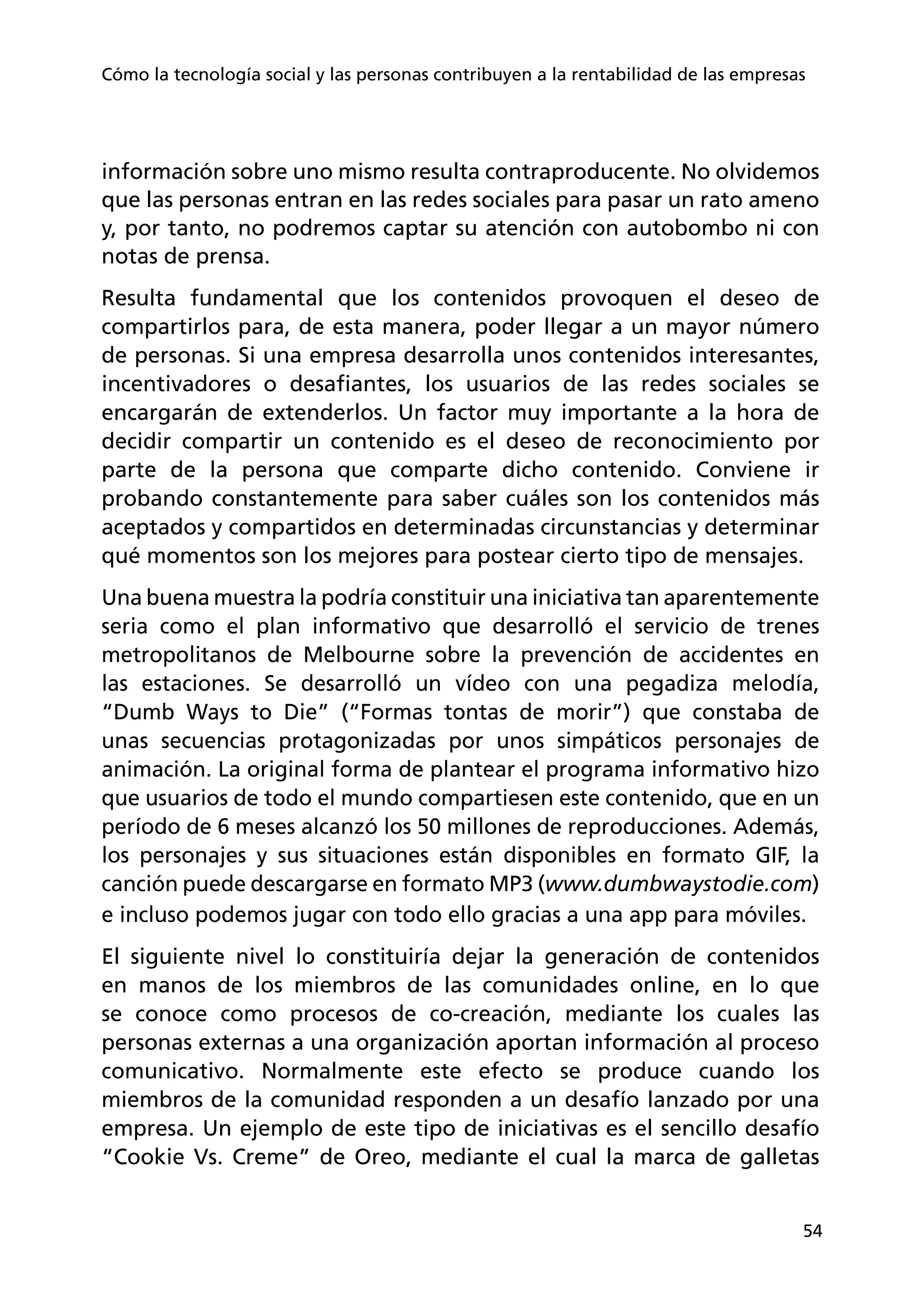 54
Cómo la tecnología social y las personas contribuyen a la rentabilidad de las empresas
información sobre uno mismo resulta contraproducente. No olvidemos
que las personas entran en las redes sociales para pasar un rato ameno
y, por tanto, no podremos captar su atención con autobombo ni con
notas de prensa.
Resulta fundamental que los contenidos provoquen el deseo de
compartirlos para, de esta manera, poder llegar a un mayor número
de personas. Si una empresa desarrolla unos contenidos interesantes,
incentivadores o desafiantes, los usuarios de las redes sociales se
encargarán de extenderlos. Un factor muy importante a la hora de
decidir compartir un contenido es el deseo de reconocimiento por
parte de la persona que comparte dicho contenido. Conviene ir
probando constantemente para saber cuáles son los contenidos más
aceptados y compartidos en determinadas circunstancias y determinar
qué momentos son los mejores para postear cierto tipo de mensajes.
Una buena muestra la podría constituir una iniciativa tan aparentemente
seria como el plan informativo que desarrolló el servicio de trenes
metropolitanos de Melbourne sobre la prevención de accidentes en
las estaciones. Se desarrolló un vídeo con una pegadiza melodía,
“Dumb Ways to Die” (“Formas tontas de morir”) que constaba de
unas secuencias protagonizadas por unos simpáticos personajes de
animación. La original forma de plantear el programa informativo hizo
que usuarios de todo el mundo compartiesen este contenido, que en un
período de 6 meses alcanzó los 50 millones de reproducciones. Además,
los personajes y sus situaciones están disponibles en formato GIF, la
canción puede descargarse en formato MP3 (www.dumbwaystodie.com)
e incluso podemos jugar con todo ello gracias a una app para móviles.
El siguiente nivel lo constituiría dejar la generación de contenidos
en manos de los miembros de las comunidades online, en lo que
se conoce como procesos de co-creación, mediante los cuales las
personas externas a una organización aportan información al proceso
comunicativo. Normalmente este efecto se produce cuando los
miembros de la comunidad responden a un desafío lanzado por una
empresa. Un ejemplo de este tipo de iniciativas es el sencillo desafío
“Cookie Vs. Creme” de Oreo, mediante el cual la marca de galletas
 