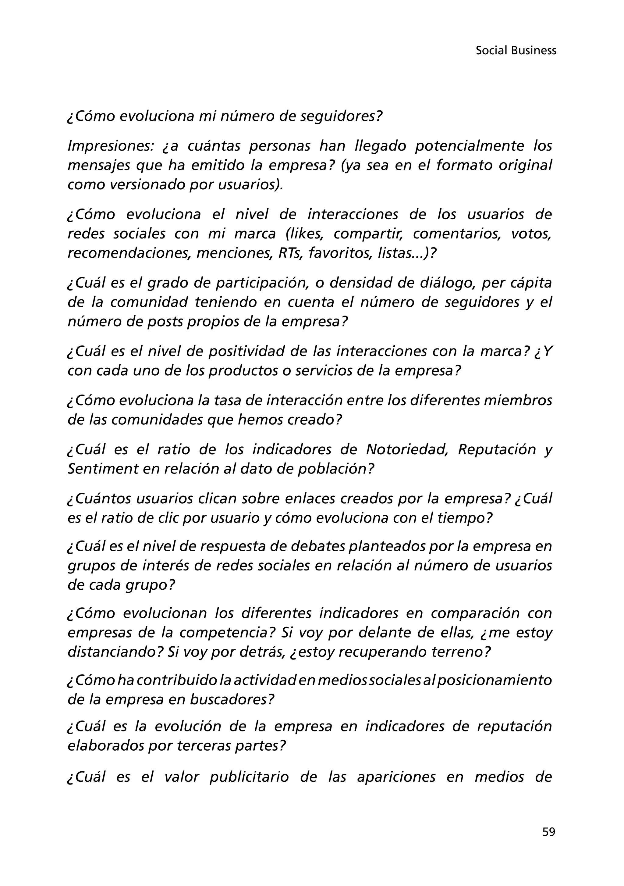 59
Social Business
¿Cómo evoluciona mi número de seguidores?
Impresiones: ¿a cuántas personas han llegado potencialmente los
mensajes que ha emitido la empresa? (ya sea en el formato original
como versionado por usuarios).
¿Cómo evoluciona el nivel de interacciones de los usuarios de
redes sociales con mi marca (likes, compartir, comentarios, votos,
recomendaciones, menciones, RTs, favoritos, listas...)?
¿Cuál es el grado de participación, o densidad de diálogo, per cápita
de la comunidad teniendo en cuenta el número de seguidores y el
número de posts propios de la empresa?
¿Cuál es el nivel de positividad de las interacciones con la marca? ¿Y
con cada uno de los productos o servicios de la empresa?
¿Cómo evoluciona la tasa de interacción entre los diferentes miembros
de las comunidades que hemos creado?
¿Cuál es el ratio de los indicadores de Notoriedad, Reputación y
Sentiment en relación al dato de población?
¿Cuántos usuarios clican sobre enlaces creados por la empresa? ¿Cuál
es el ratio de clic por usuario y cómo evoluciona con el tiempo?
¿Cuál es el nivel de respuesta de debates planteados por la empresa en
grupos de interés de redes sociales en relación al número de usuarios
de cada grupo?
¿Cómo evolucionan los diferentes indicadores en comparación con
empresas de la competencia? Si voy por delante de ellas, ¿me estoy
distanciando? Si voy por detrás, ¿estoy recuperando terreno?
¿Cómohacontribuidolaactividadenmediossocialesalposicionamiento
de la empresa en buscadores?
¿Cuál es la evolución de la empresa en indicadores de reputación
elaborados por terceras partes?
¿Cuál es el valor publicitario de las apariciones en medios de
 