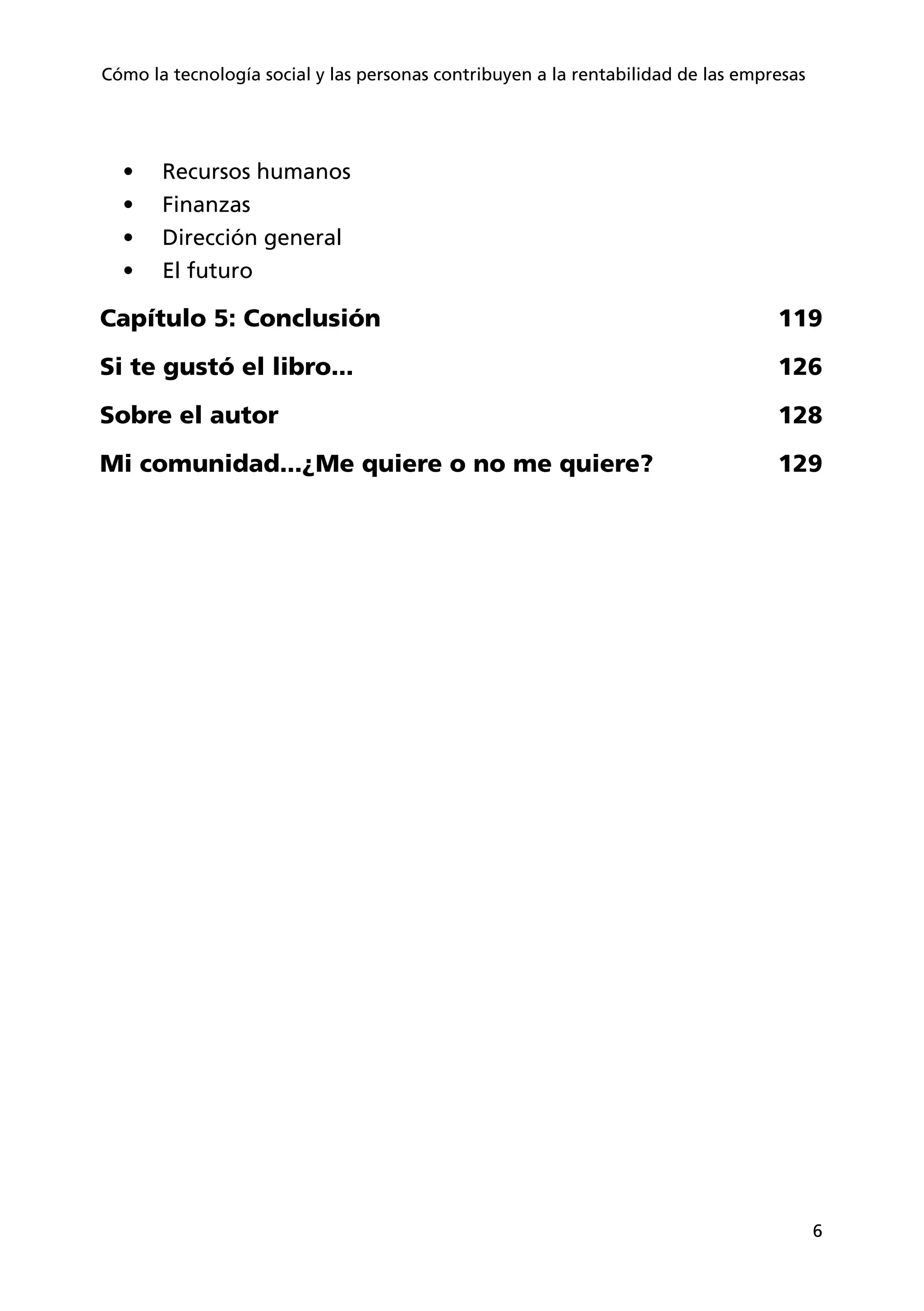 6
Cómo la tecnología social y las personas contribuyen a la rentabilidad de las empresas
•	 Recursos humanos
•	 Finanzas
•	 Dirección general
•	 El futuro
Capítulo 5: Conclusión 119
Si te gustó el libro... 126
Sobre el autor 128
Mi comunidad...¿Me quiere o no me quiere? 129
 
