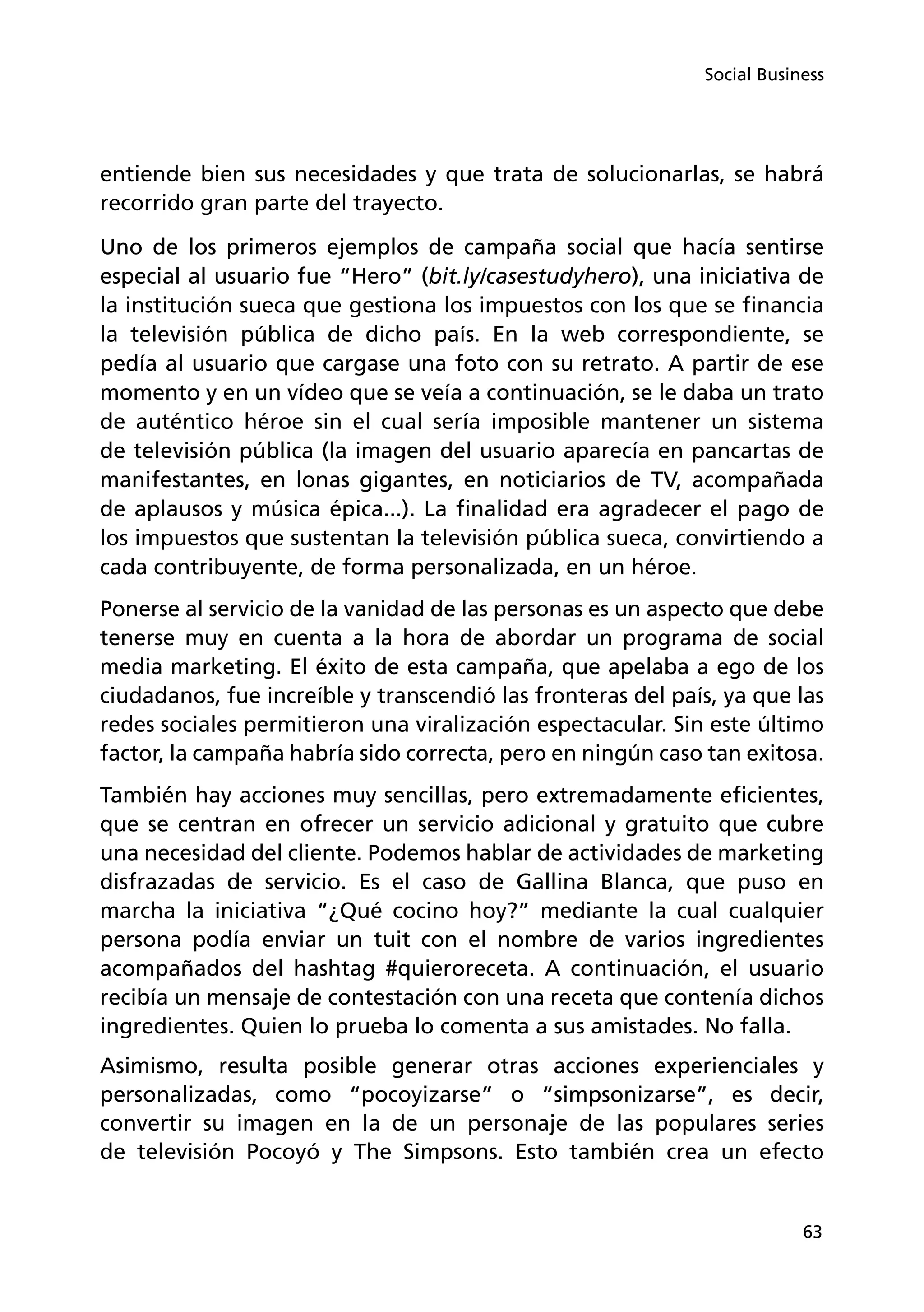 63
Social Business
entiende bien sus necesidades y que trata de solucionarlas, se habrá
recorrido gran parte del trayecto.
Uno de los primeros ejemplos de campaña social que hacía sentirse
especial al usuario fue “Hero” (bit.ly/casestudyhero), una iniciativa de
la institución sueca que gestiona los impuestos con los que se financia
la televisión pública de dicho país. En la web correspondiente, se
pedía al usuario que cargase una foto con su retrato. A partir de ese
momento y en un vídeo que se veía a continuación, se le daba un trato
de auténtico héroe sin el cual sería imposible mantener un sistema
de televisión pública (la imagen del usuario aparecía en pancartas de
manifestantes, en lonas gigantes, en noticiarios de TV, acompañada
de aplausos y música épica...). La finalidad era agradecer el pago de
los impuestos que sustentan la televisión pública sueca, convirtiendo a
cada contribuyente, de forma personalizada, en un héroe.
Ponerse al servicio de la vanidad de las personas es un aspecto que debe
tenerse muy en cuenta a la hora de abordar un programa de social
media marketing. El éxito de esta campaña, que apelaba a ego de los
ciudadanos, fue increíble y transcendió las fronteras del país, ya que las
redes sociales permitieron una viralización espectacular. Sin este último
factor, la campaña habría sido correcta, pero en ningún caso tan exitosa.
También hay acciones muy sencillas, pero extremadamente eficientes,
que se centran en ofrecer un servicio adicional y gratuito que cubre
una necesidad del cliente. Podemos hablar de actividades de marketing
disfrazadas de servicio. Es el caso de Gallina Blanca, que puso en
marcha la iniciativa “¿Qué cocino hoy?” mediante la cual cualquier
persona podía enviar un tuit con el nombre de varios ingredientes
acompañados del hashtag #quieroreceta. A continuación, el usuario
recibía un mensaje de contestación con una receta que contenía dichos
ingredientes. Quien lo prueba lo comenta a sus amistades. No falla.
Asimismo, resulta posible generar otras acciones experienciales y
personalizadas, como “pocoyizarse” o “simpsonizarse”, es decir,
convertir su imagen en la de un personaje de las populares series
de televisión Pocoyó y The Simpsons. Esto también crea un efecto
 