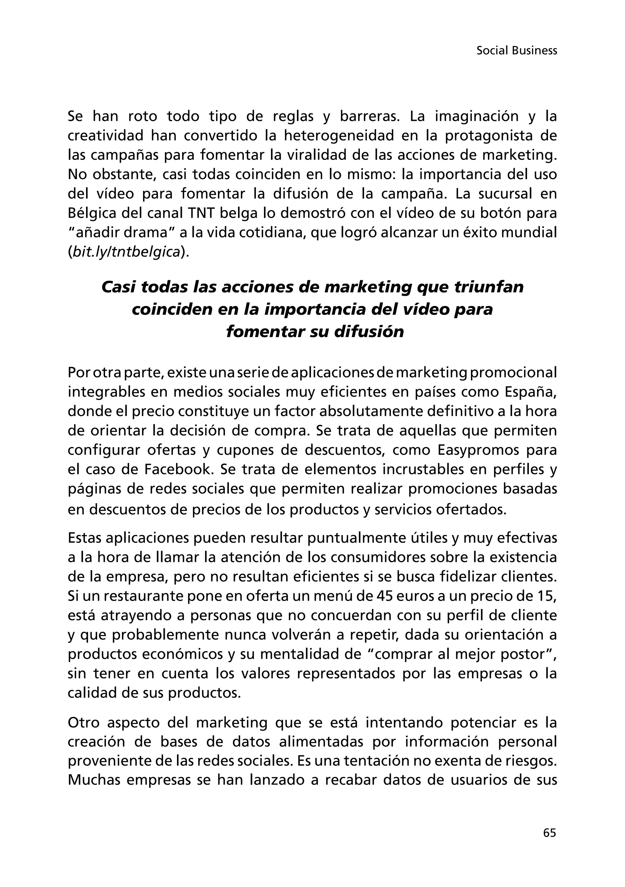 65
Social Business
Se han roto todo tipo de reglas y barreras. La imaginación y la
creatividad han convertido la heterogeneidad en la protagonista de
las campañas para fomentar la viralidad de las acciones de marketing.
No obstante, casi todas coinciden en lo mismo: la importancia del uso
del vídeo para fomentar la difusión de la campaña. La sucursal en
Bélgica del canal TNT belga lo demostró con el vídeo de su botón para
“añadir drama” a la vida cotidiana, que logró alcanzar un éxito mundial
(bit.ly/tntbelgica).
Casi todas las acciones de marketing que triunfan
coinciden en la importancia del vídeo para
fomentar su difusión
Porotraparte,existeunaseriedeaplicacionesdemarketingpromocional
integrables en medios sociales muy eficientes en países como España,
donde el precio constituye un factor absolutamente definitivo a la hora
de orientar la decisión de compra. Se trata de aquellas que permiten
configurar ofertas y cupones de descuentos, como Easypromos para
el caso de Facebook. Se trata de elementos incrustables en perfiles y
páginas de redes sociales que permiten realizar promociones basadas
en descuentos de precios de los productos y servicios ofertados.
Estas aplicaciones pueden resultar puntualmente útiles y muy efectivas
a la hora de llamar la atención de los consumidores sobre la existencia
de la empresa, pero no resultan eficientes si se busca fidelizar clientes.
Si un restaurante pone en oferta un menú de 45 euros a un precio de 15,
está atrayendo a personas que no concuerdan con su perfil de cliente
y que probablemente nunca volverán a repetir, dada su orientación a
productos económicos y su mentalidad de “comprar al mejor postor”,
sin tener en cuenta los valores representados por las empresas o la
calidad de sus productos.
Otro aspecto del marketing que se está intentando potenciar es la
creación de bases de datos alimentadas por información personal
proveniente de las redes sociales. Es una tentación no exenta de riesgos.
Muchas empresas se han lanzado a recabar datos de usuarios de sus
 