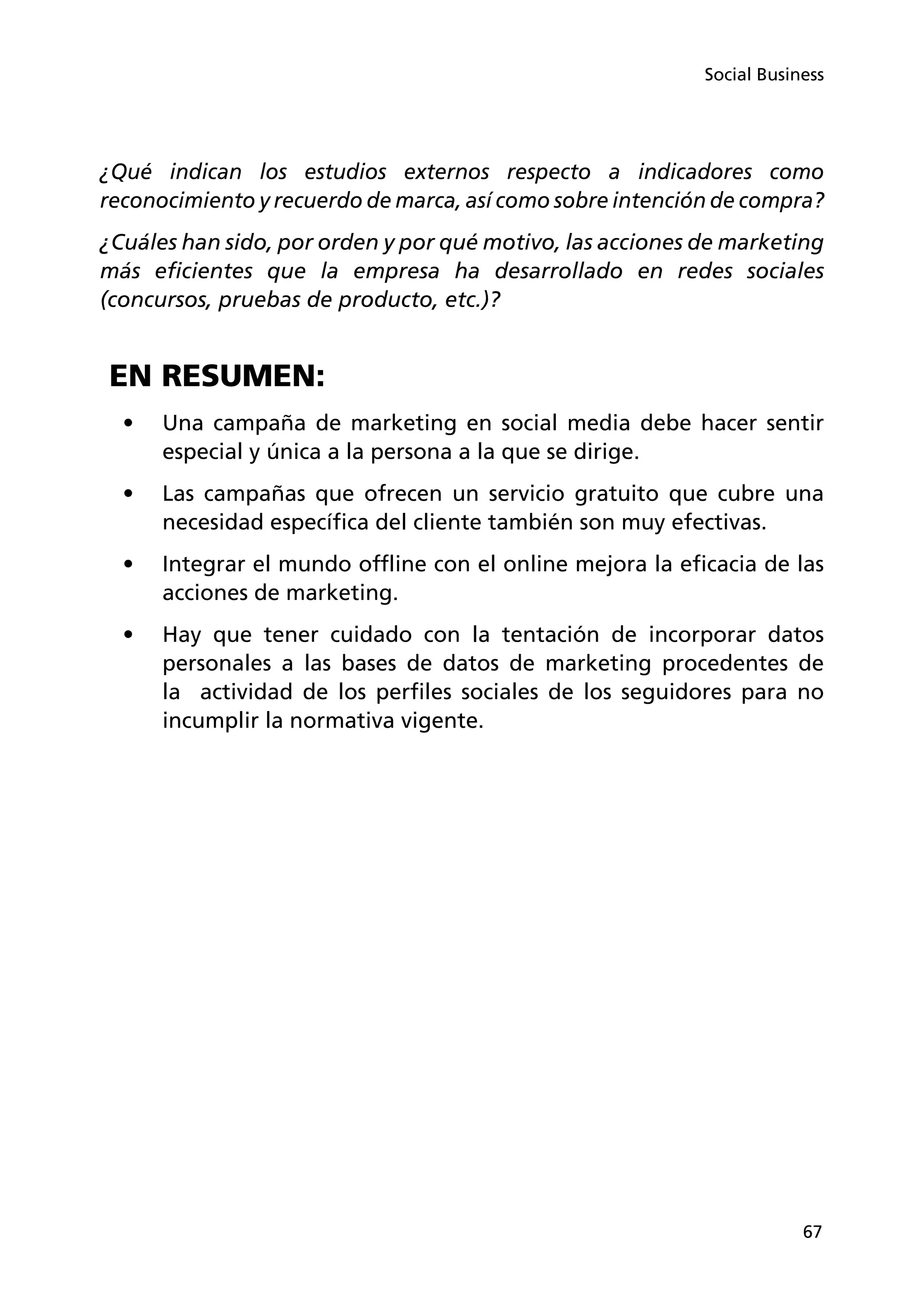 67
Social Business
¿Qué indican los estudios externos respecto a indicadores como
reconocimiento y recuerdo de marca, así como sobre intención de compra?
¿Cuáles han sido, por orden y por qué motivo, las acciones de marketing
más eficientes que la empresa ha desarrollado en redes sociales
(concursos, pruebas de producto, etc.)?
EN RESUMEN:
•	 Una campaña de marketing en social media debe hacer sentir
especial y única a la persona a la que se dirige.
•	 Las campañas que ofrecen un servicio gratuito que cubre una
necesidad específica del cliente también son muy efectivas.
•	 Integrar el mundo offline con el online mejora la eficacia de las
acciones de marketing.
•	 Hay que tener cuidado con la tentación de incorporar datos
personales a las bases de datos de marketing procedentes de
la actividad de los perfiles sociales de los seguidores para no
incumplir la normativa vigente.
 