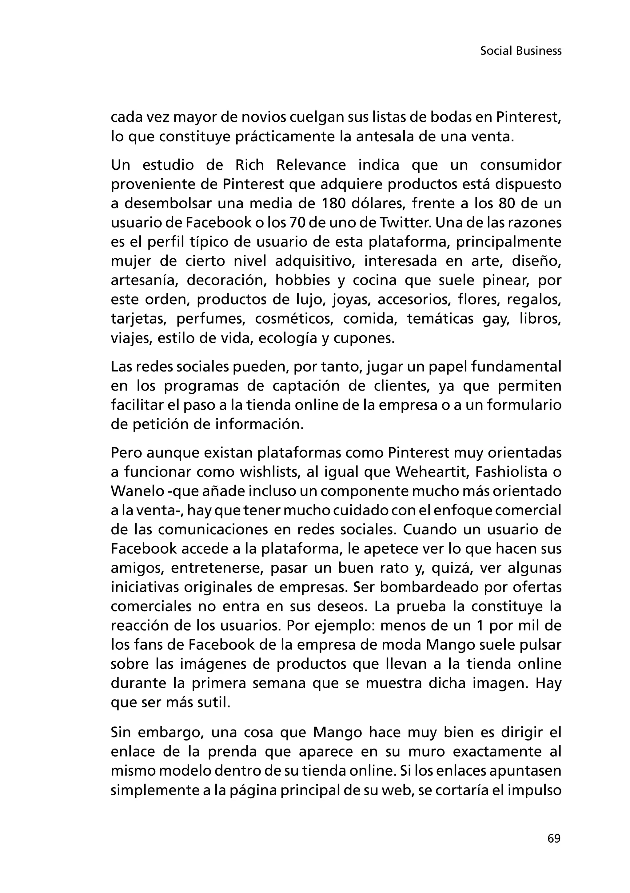 69
Social Business
cada vez mayor de novios cuelgan sus listas de bodas en Pinterest,
lo que constituye prácticamente la antesala de una venta.
Un estudio de Rich Relevance indica que un consumidor
proveniente de Pinterest que adquiere productos está dispuesto
a desembolsar una media de 180 dólares, frente a los 80 de un
usuario de Facebook o los 70 de uno de Twitter. Una de las razones
es el perfil típico de usuario de esta plataforma, principalmente
mujer de cierto nivel adquisitivo, interesada en arte, diseño,
artesanía, decoración, hobbies y cocina que suele pinear, por
este orden, productos de lujo, joyas, accesorios, flores, regalos,
tarjetas, perfumes, cosméticos, comida, temáticas gay, libros,
viajes, estilo de vida, ecología y cupones.
Las redes sociales pueden, por tanto, jugar un papel fundamental
en los programas de captación de clientes, ya que permiten
facilitar el paso a la tienda online de la empresa o a un formulario
de petición de información.
Pero aunque existan plataformas como Pinterest muy orientadas
a funcionar como wishlists, al igual que Weheartit, Fashiolista o
Wanelo -que añade incluso un componente mucho más orientado
a la venta-, hay que tener mucho cuidado con el enfoque comercial
de las comunicaciones en redes sociales. Cuando un usuario de
Facebook accede a la plataforma, le apetece ver lo que hacen sus
amigos, entretenerse, pasar un buen rato y, quizá, ver algunas
iniciativas originales de empresas. Ser bombardeado por ofertas
comerciales no entra en sus deseos. La prueba la constituye la
reacción de los usuarios. Por ejemplo: menos de un 1 por mil de
los fans de Facebook de la empresa de moda Mango suele pulsar
sobre las imágenes de productos que llevan a la tienda online
durante la primera semana que se muestra dicha imagen. Hay
que ser más sutil.
Sin embargo, una cosa que Mango hace muy bien es dirigir el
enlace de la prenda que aparece en su muro exactamente al
mismo modelo dentro de su tienda online. Si los enlaces apuntasen
simplemente a la página principal de su web, se cortaría el impulso
 
