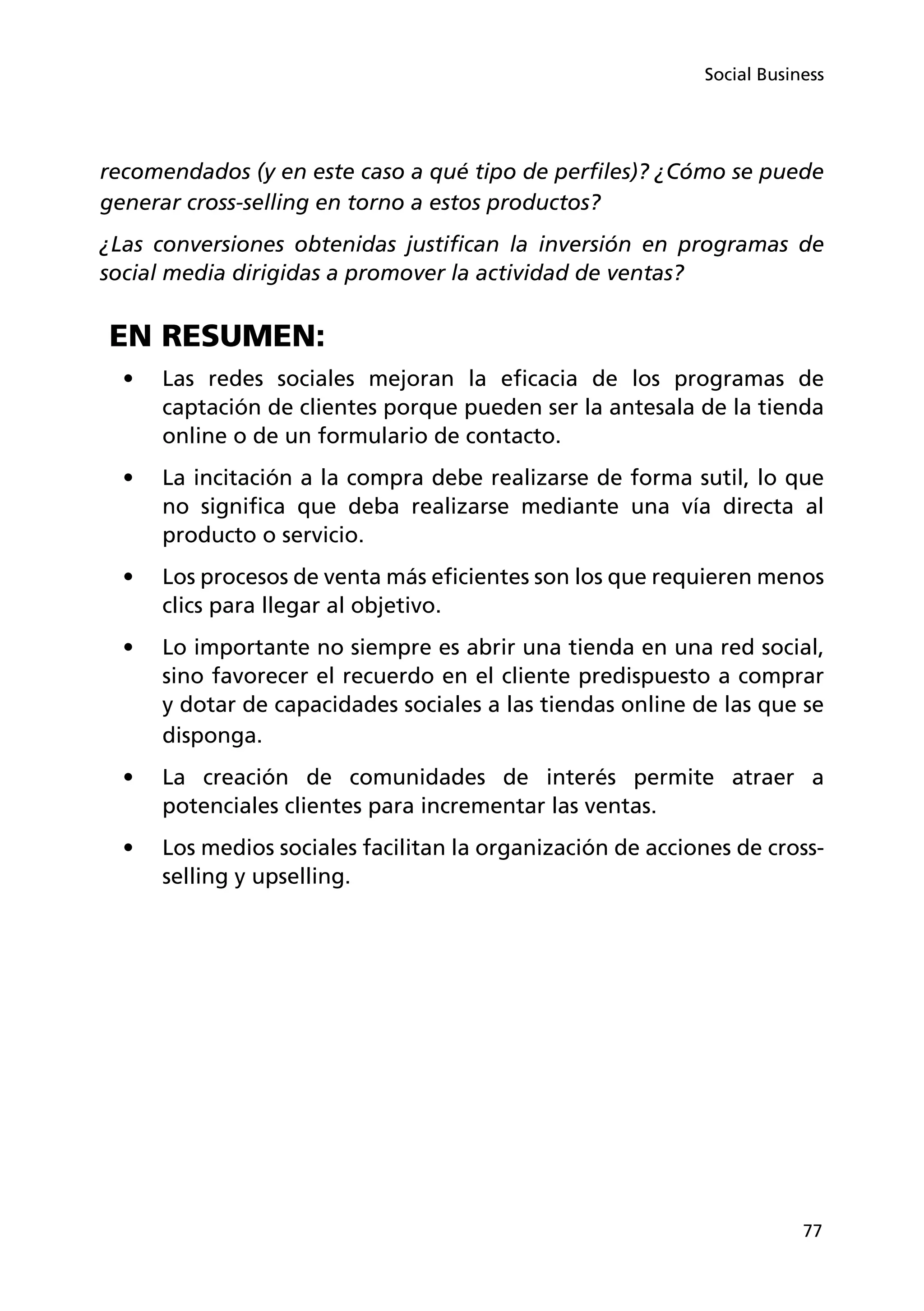 77
Social Business
recomendados (y en este caso a qué tipo de perfiles)? ¿Cómo se puede
generar cross-selling en torno a estos productos?
¿Las conversiones obtenidas justifican la inversión en programas de
social media dirigidas a promover la actividad de ventas?
EN RESUMEN:
•	 Las redes sociales mejoran la eficacia de los programas de
captación de clientes porque pueden ser la antesala de la tienda
online o de un formulario de contacto.
•	 La incitación a la compra debe realizarse de forma sutil, lo que
no significa que deba realizarse mediante una vía directa al
producto o servicio.
•	 Los procesos de venta más eficientes son los que requieren menos
clics para llegar al objetivo.
•	 Lo importante no siempre es abrir una tienda en una red social,
sino favorecer el recuerdo en el cliente predispuesto a comprar
y dotar de capacidades sociales a las tiendas online de las que se
disponga.
•	 La creación de comunidades de interés permite atraer a
potenciales clientes para incrementar las ventas.
•	 Los medios sociales facilitan la organización de acciones de cross-
selling y upselling.
 