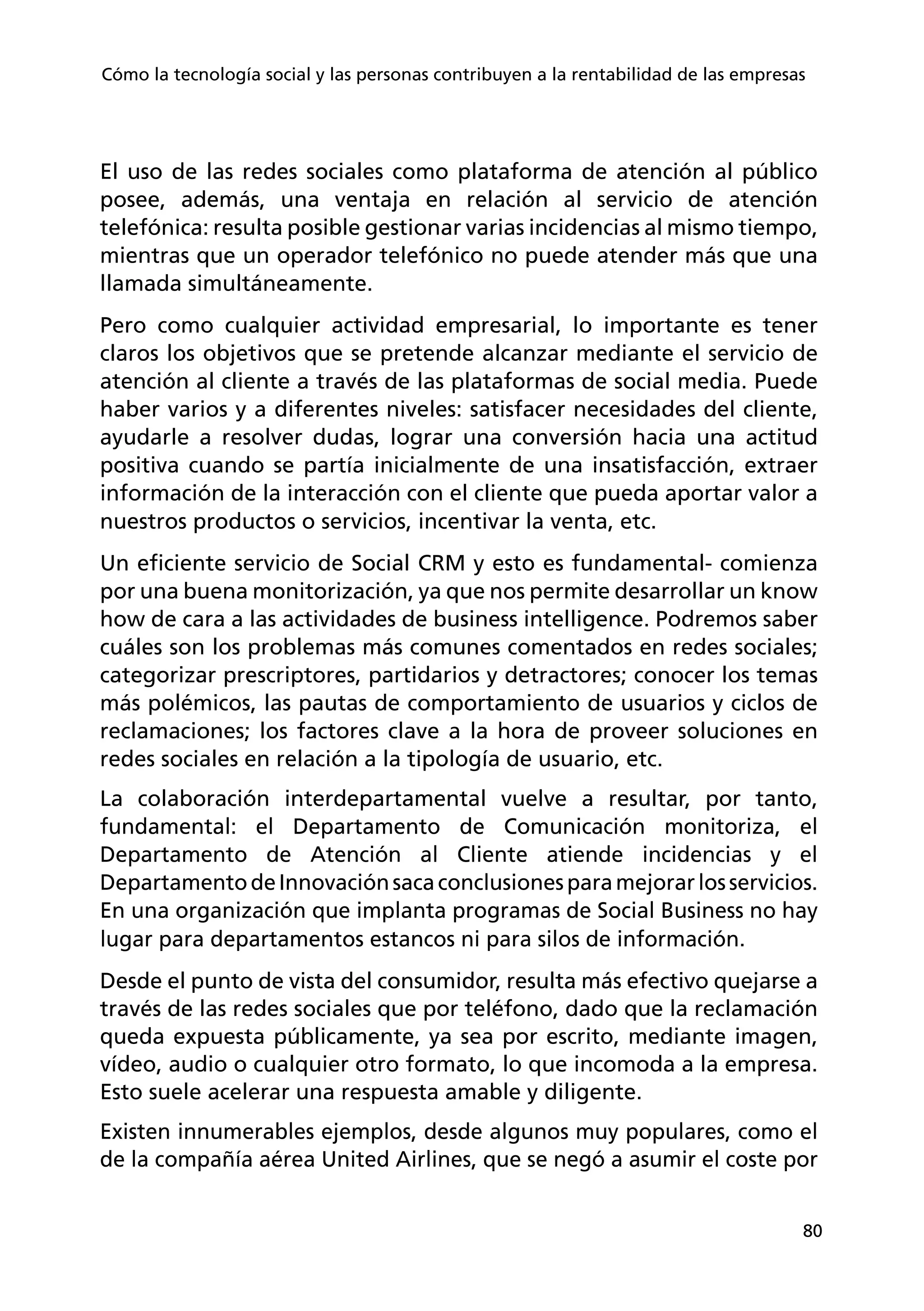 80
Cómo la tecnología social y las personas contribuyen a la rentabilidad de las empresas
El uso de las redes sociales como plataforma de atención al público
posee, además, una ventaja en relación al servicio de atención
telefónica: resulta posible gestionar varias incidencias al mismo tiempo,
mientras que un operador telefónico no puede atender más que una
llamada simultáneamente.
Pero como cualquier actividad empresarial, lo importante es tener
claros los objetivos que se pretende alcanzar mediante el servicio de
atención al cliente a través de las plataformas de social media. Puede
haber varios y a diferentes niveles: satisfacer necesidades del cliente,
ayudarle a resolver dudas, lograr una conversión hacia una actitud
positiva cuando se partía inicialmente de una insatisfacción, extraer
información de la interacción con el cliente que pueda aportar valor a
nuestros productos o servicios, incentivar la venta, etc.
Un eficiente servicio de Social CRM y esto es fundamental- comienza
por una buena monitorización, ya que nos permite desarrollar un know
how de cara a las actividades de business intelligence. Podremos saber
cuáles son los problemas más comunes comentados en redes sociales;
categorizar prescriptores, partidarios y detractores; conocer los temas
más polémicos, las pautas de comportamiento de usuarios y ciclos de
reclamaciones; los factores clave a la hora de proveer soluciones en
redes sociales en relación a la tipología de usuario, etc.
La colaboración interdepartamental vuelve a resultar, por tanto,
fundamental: el Departamento de Comunicación monitoriza, el
Departamento de Atención al Cliente atiende incidencias y el
DepartamentodeInnovaciónsacaconclusionesparamejorarlosservicios.
En una organización que implanta programas de Social Business no hay
lugar para departamentos estancos ni para silos de información.
Desde el punto de vista del consumidor, resulta más efectivo quejarse a
través de las redes sociales que por teléfono, dado que la reclamación
queda expuesta públicamente, ya sea por escrito, mediante imagen,
vídeo, audio o cualquier otro formato, lo que incomoda a la empresa.
Esto suele acelerar una respuesta amable y diligente.
Existen innumerables ejemplos, desde algunos muy populares, como el
de la compañía aérea United Airlines, que se negó a asumir el coste por
 