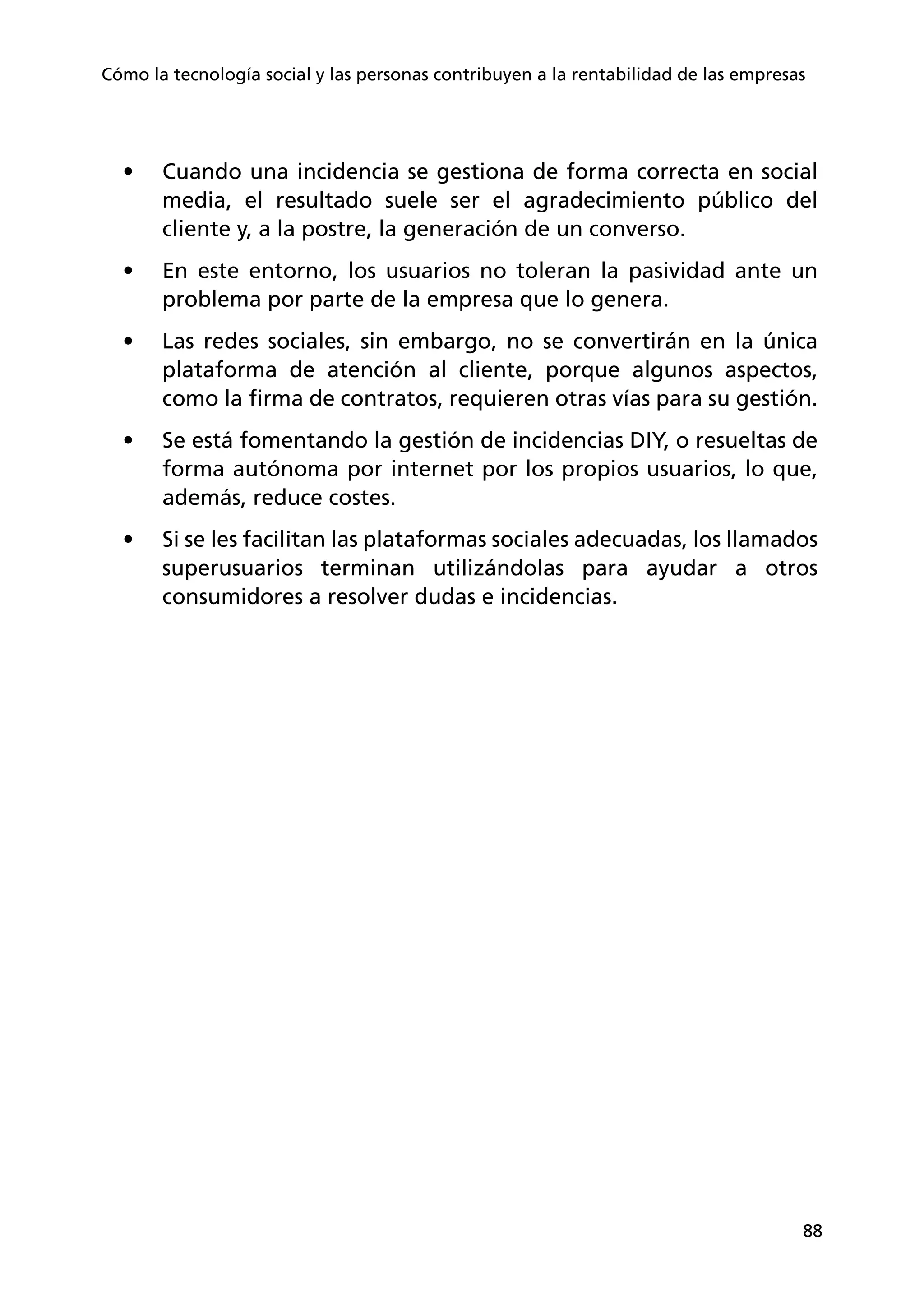 88
Cómo la tecnología social y las personas contribuyen a la rentabilidad de las empresas
•	 Cuando una incidencia se gestiona de forma correcta en social
media, el resultado suele ser el agradecimiento público del
cliente y, a la postre, la generación de un converso.
•	 En este entorno, los usuarios no toleran la pasividad ante un
problema por parte de la empresa que lo genera.
•	 Las redes sociales, sin embargo, no se convertirán en la única
plataforma de atención al cliente, porque algunos aspectos,
como la firma de contratos, requieren otras vías para su gestión.
•	 Se está fomentando la gestión de incidencias DIY, o resueltas de
forma autónoma por internet por los propios usuarios, lo que,
además, reduce costes.
•	 Si se les facilitan las plataformas sociales adecuadas, los llamados
superusuarios terminan utilizándolas para ayudar a otros
consumidores a resolver dudas e incidencias.
 