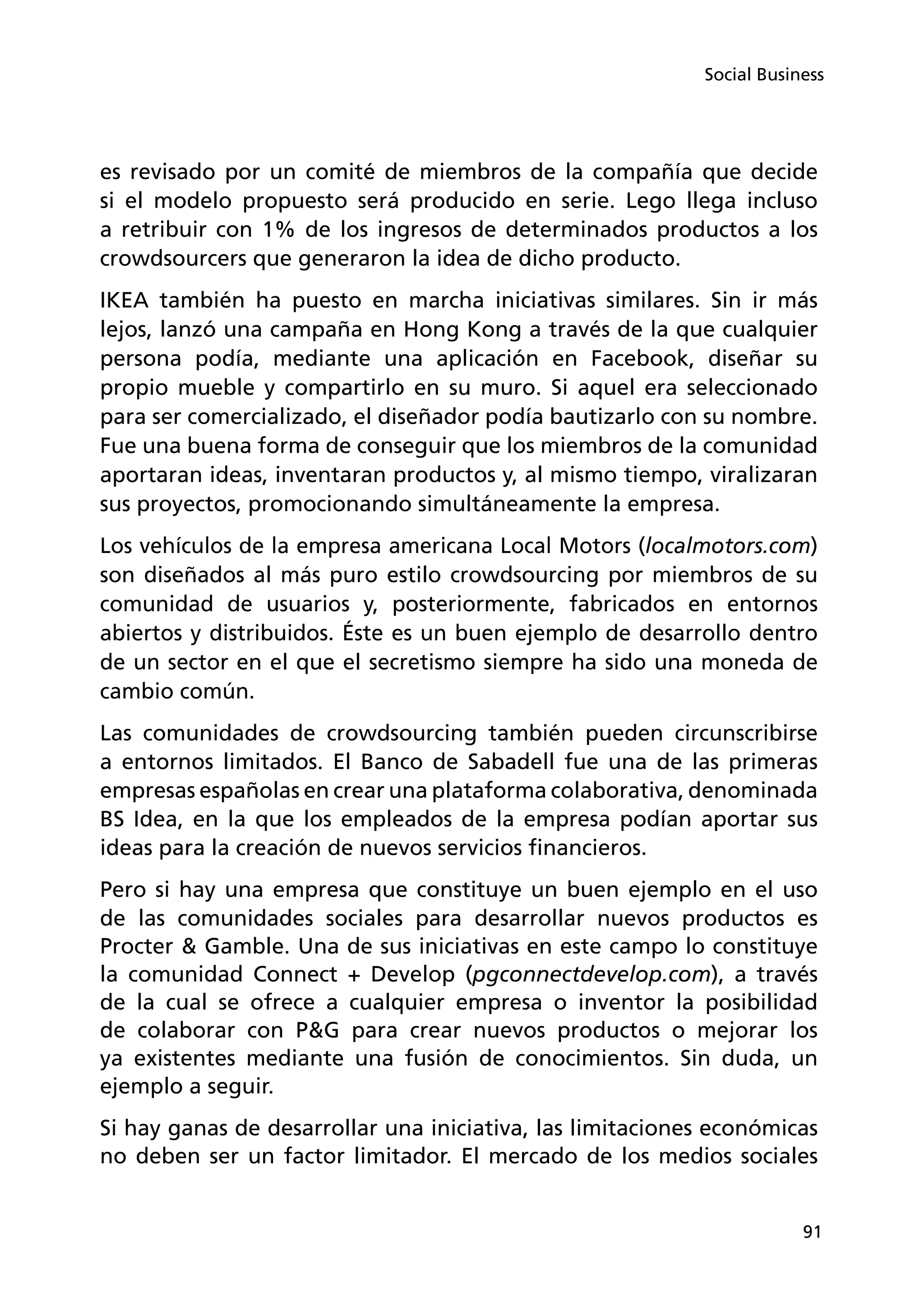 91
Social Business
es revisado por un comité de miembros de la compañía que decide
si el modelo propuesto será producido en serie. Lego llega incluso
a retribuir con 1% de los ingresos de determinados productos a los
crowdsourcers que generaron la idea de dicho producto.
IKEA también ha puesto en marcha iniciativas similares. Sin ir más
lejos, lanzó una campaña en Hong Kong a través de la que cualquier
persona podía, mediante una aplicación en Facebook, diseñar su
propio mueble y compartirlo en su muro. Si aquel era seleccionado
para ser comercializado, el diseñador podía bautizarlo con su nombre.
Fue una buena forma de conseguir que los miembros de la comunidad
aportaran ideas, inventaran productos y, al mismo tiempo, viralizaran
sus proyectos, promocionando simultáneamente la empresa.
Los vehículos de la empresa americana Local Motors (localmotors.com)
son diseñados al más puro estilo crowdsourcing por miembros de su
comunidad de usuarios y, posteriormente, fabricados en entornos
abiertos y distribuidos. Éste es un buen ejemplo de desarrollo dentro
de un sector en el que el secretismo siempre ha sido una moneda de
cambio común.
Las comunidades de crowdsourcing también pueden circunscribirse
a entornos limitados. El Banco de Sabadell fue una de las primeras
empresas españolas en crear una plataforma colaborativa, denominada
BS Idea, en la que los empleados de la empresa podían aportar sus
ideas para la creación de nuevos servicios financieros.
Pero si hay una empresa que constituye un buen ejemplo en el uso
de las comunidades sociales para desarrollar nuevos productos es
Procter  Gamble. Una de sus iniciativas en este campo lo constituye
la comunidad Connect + Develop (pgconnectdevelop.com), a través
de la cual se ofrece a cualquier empresa o inventor la posibilidad
de colaborar con PG para crear nuevos productos o mejorar los
ya existentes mediante una fusión de conocimientos. Sin duda, un
ejemplo a seguir.
Si hay ganas de desarrollar una iniciativa, las limitaciones económicas
no deben ser un factor limitador. El mercado de los medios sociales
 