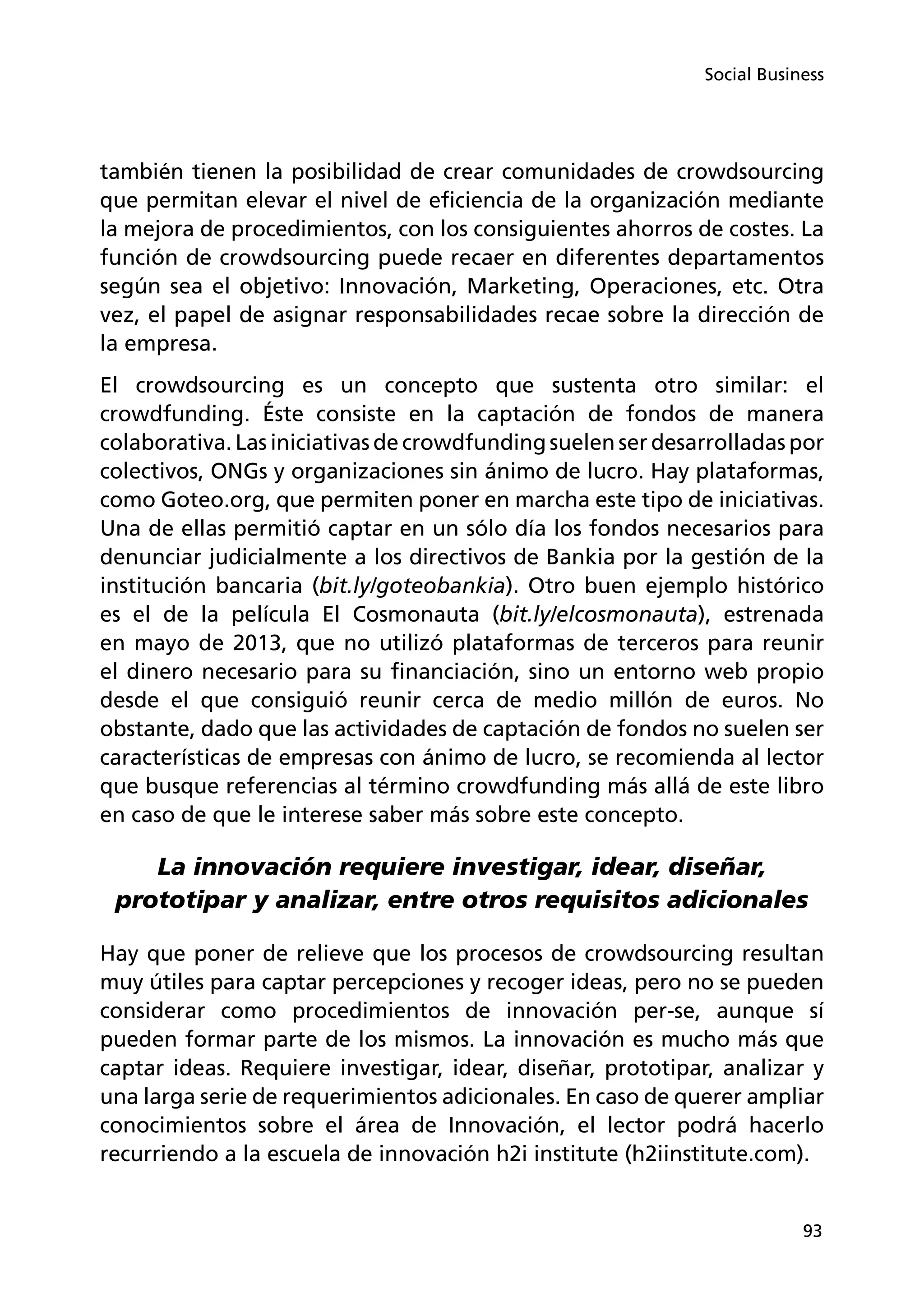 93
Social Business
también tienen la posibilidad de crear comunidades de crowdsourcing
que permitan elevar el nivel de eficiencia de la organización mediante
la mejora de procedimientos, con los consiguientes ahorros de costes. La
función de crowdsourcing puede recaer en diferentes departamentos
según sea el objetivo: Innovación, Marketing, Operaciones, etc. Otra
vez, el papel de asignar responsabilidades recae sobre la dirección de
la empresa.
El crowdsourcing es un concepto que sustenta otro similar: el
crowdfunding. Éste consiste en la captación de fondos de manera
colaborativa. Las iniciativas de crowdfunding suelen ser desarrolladas por
colectivos, ONGs y organizaciones sin ánimo de lucro. Hay plataformas,
como Goteo.org, que permiten poner en marcha este tipo de iniciativas.
Una de ellas permitió captar en un sólo día los fondos necesarios para
denunciar judicialmente a los directivos de Bankia por la gestión de la
institución bancaria (bit.ly/goteobankia). Otro buen ejemplo histórico
es el de la película El Cosmonauta (bit.ly/elcosmonauta), estrenada
en mayo de 2013, que no utilizó plataformas de terceros para reunir
el dinero necesario para su financiación, sino un entorno web propio
desde el que consiguió reunir cerca de medio millón de euros. No
obstante, dado que las actividades de captación de fondos no suelen ser
características de empresas con ánimo de lucro, se recomienda al lector
que busque referencias al término crowdfunding más allá de este libro
en caso de que le interese saber más sobre este concepto.
La innovación requiere investigar, idear, diseñar,
prototipar y analizar, entre otros requisitos adicionales
Hay que poner de relieve que los procesos de crowdsourcing resultan
muy útiles para captar percepciones y recoger ideas, pero no se pueden
considerar como procedimientos de innovación per-se, aunque sí
pueden formar parte de los mismos. La innovación es mucho más que
captar ideas. Requiere investigar, idear, diseñar, prototipar, analizar y
una larga serie de requerimientos adicionales. En caso de querer ampliar
conocimientos sobre el área de Innovación, el lector podrá hacerlo
recurriendo a la escuela de innovación h2i institute (h2iinstitute.com).
 