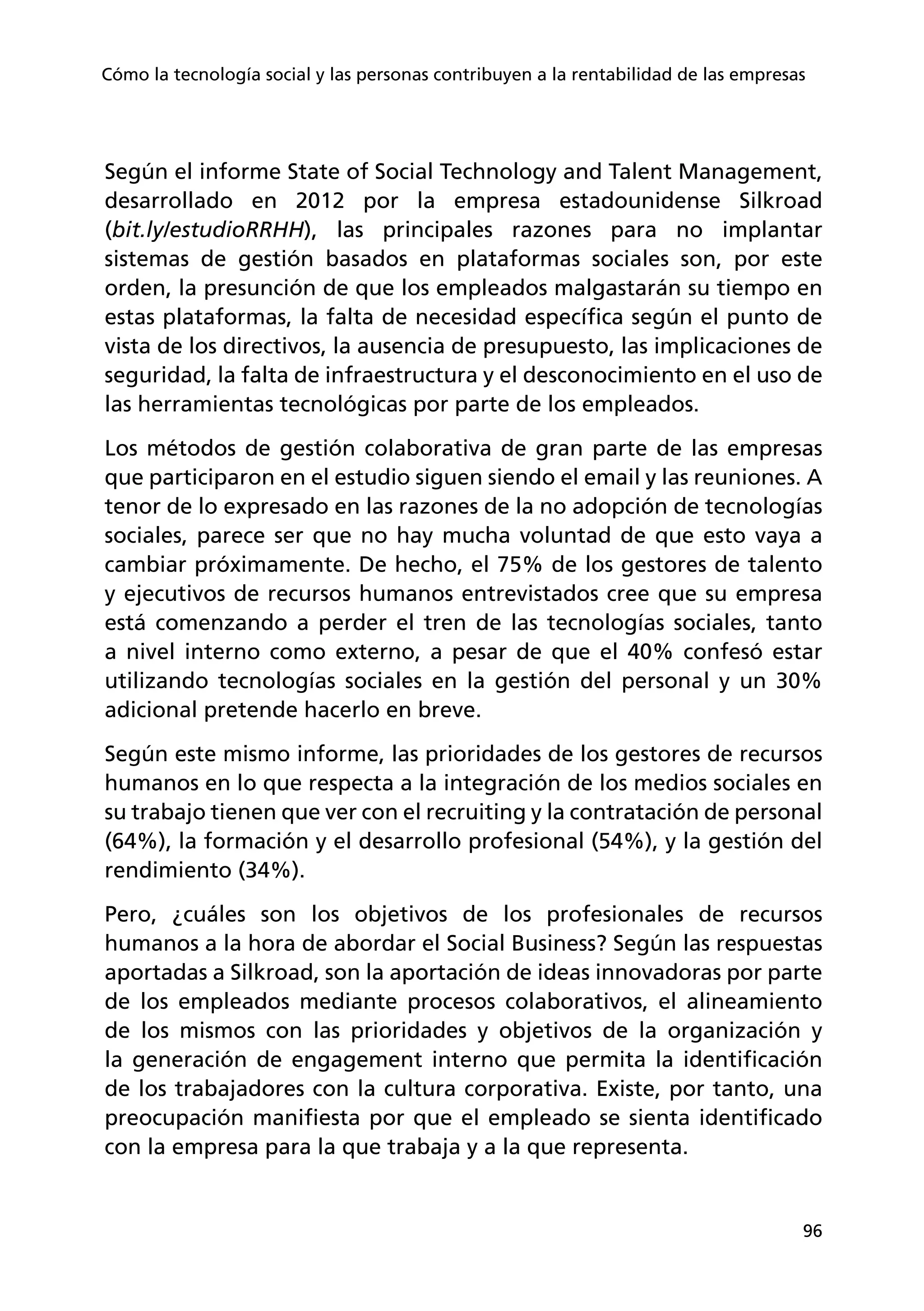 96
Cómo la tecnología social y las personas contribuyen a la rentabilidad de las empresas
Según el informe State of Social Technology and Talent Management,
desarrollado en 2012 por la empresa estadounidense Silkroad
(bit.ly/estudioRRHH), las principales razones para no implantar
sistemas de gestión basados en plataformas sociales son, por este
orden, la presunción de que los empleados malgastarán su tiempo en
estas plataformas, la falta de necesidad específica según el punto de
vista de los directivos, la ausencia de presupuesto, las implicaciones de
seguridad, la falta de infraestructura y el desconocimiento en el uso de
las herramientas tecnológicas por parte de los empleados.
Los métodos de gestión colaborativa de gran parte de las empresas
que participaron en el estudio siguen siendo el email y las reuniones. A
tenor de lo expresado en las razones de la no adopción de tecnologías
sociales, parece ser que no hay mucha voluntad de que esto vaya a
cambiar próximamente. De hecho, el 75% de los gestores de talento
y ejecutivos de recursos humanos entrevistados cree que su empresa
está comenzando a perder el tren de las tecnologías sociales, tanto
a nivel interno como externo, a pesar de que el 40% confesó estar
utilizando tecnologías sociales en la gestión del personal y un 30%
adicional pretende hacerlo en breve.
Según este mismo informe, las prioridades de los gestores de recursos
humanos en lo que respecta a la integración de los medios sociales en
su trabajo tienen que ver con el recruiting y la contratación de personal
(64%), la formación y el desarrollo profesional (54%), y la gestión del
rendimiento (34%).
Pero, ¿cuáles son los objetivos de los profesionales de recursos
humanos a la hora de abordar el Social Business? Según las respuestas
aportadas a Silkroad, son la aportación de ideas innovadoras por parte
de los empleados mediante procesos colaborativos, el alineamiento
de los mismos con las prioridades y objetivos de la organización y
la generación de engagement interno que permita la identificación
de los trabajadores con la cultura corporativa. Existe, por tanto, una
preocupación manifiesta por que el empleado se sienta identificado
con la empresa para la que trabaja y a la que representa.
 