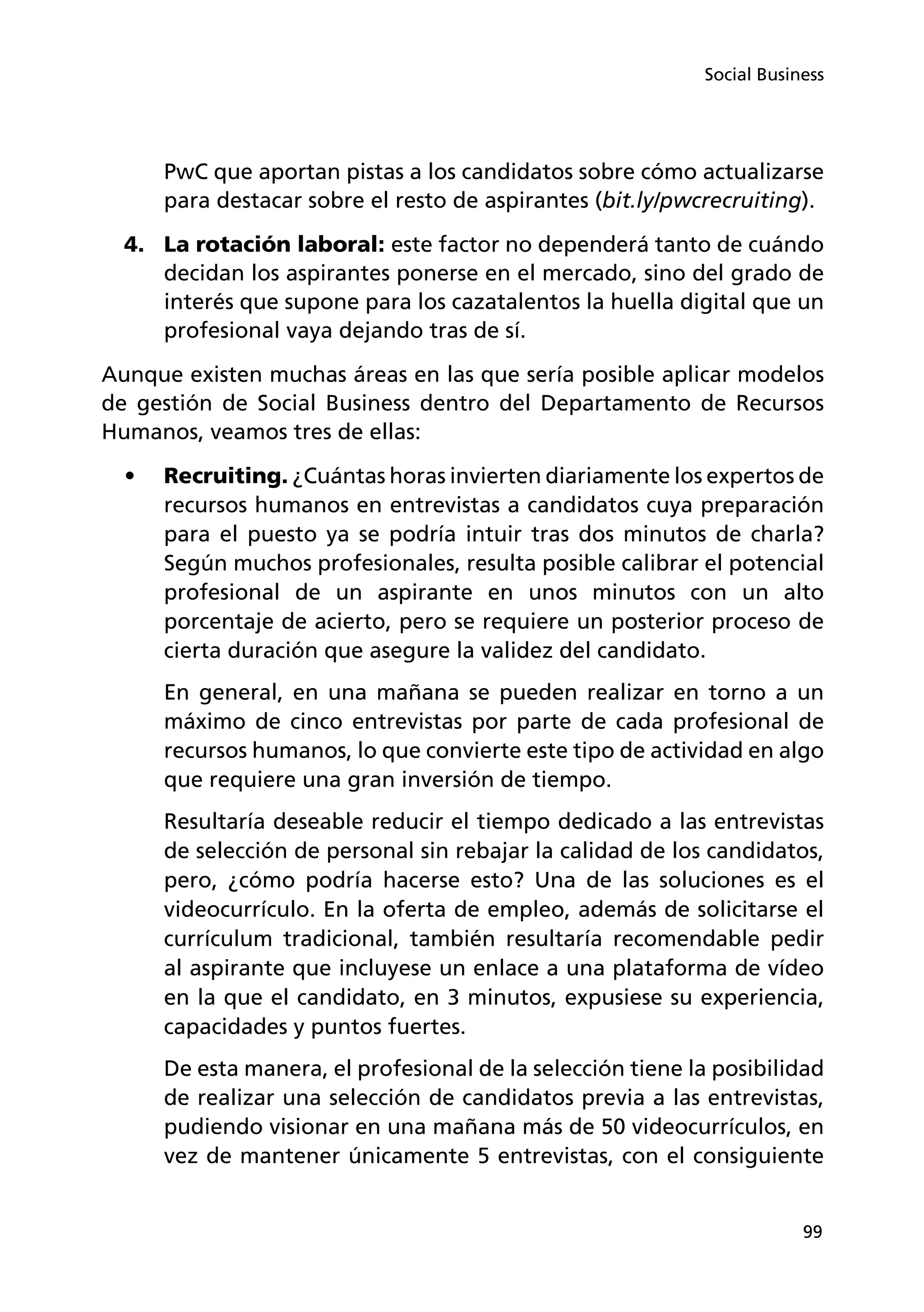 99
Social Business
PwC que aportan pistas a los candidatos sobre cómo actualizarse
para destacar sobre el resto de aspirantes (bit.ly/pwcrecruiting).
4.	 La rotación laboral: este factor no dependerá tanto de cuándo
decidan los aspirantes ponerse en el mercado, sino del grado de
interés que supone para los cazatalentos la huella digital que un
profesional vaya dejando tras de sí.
Aunque existen muchas áreas en las que sería posible aplicar modelos
de gestión de Social Business dentro del Departamento de Recursos
Humanos, veamos tres de ellas:
•	 Recruiting. ¿Cuántas horas invierten diariamente los expertos de
recursos humanos en entrevistas a candidatos cuya preparación
para el puesto ya se podría intuir tras dos minutos de charla?
Según muchos profesionales, resulta posible calibrar el potencial
profesional de un aspirante en unos minutos con un alto
porcentaje de acierto, pero se requiere un posterior proceso de
cierta duración que asegure la validez del candidato.
En general, en una mañana se pueden realizar en torno a un
máximo de cinco entrevistas por parte de cada profesional de
recursos humanos, lo que convierte este tipo de actividad en algo
que requiere una gran inversión de tiempo.
Resultaría deseable reducir el tiempo dedicado a las entrevistas
de selección de personal sin rebajar la calidad de los candidatos,
pero, ¿cómo podría hacerse esto? Una de las soluciones es el
videocurrículo. En la oferta de empleo, además de solicitarse el
currículum tradicional, también resultaría recomendable pedir
al aspirante que incluyese un enlace a una plataforma de vídeo
en la que el candidato, en 3 minutos, expusiese su experiencia,
capacidades y puntos fuertes.
De esta manera, el profesional de la selección tiene la posibilidad
de realizar una selección de candidatos previa a las entrevistas,
pudiendo visionar en una mañana más de 50 videocurrículos, en
vez de mantener únicamente 5 entrevistas, con el consiguiente
 