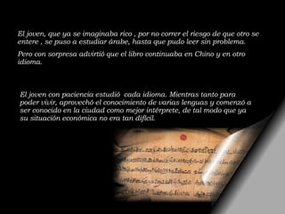 El joven, que ya se imaginaba rico , por no correr el riesgo de que otro se entere , se puso a estudiar árabe, hasta que pudo leer sin problema. Pero con sorpresa advirtió que el libro continuaba en Chino y en otro idioma. El joven con paciencia estudió  cada idioma. Mientras tanto para poder vivir, aprovechó el conocimiento de varias lenguas y comenzó a ser conocido en la ciudad como mejor intérprete, de tal modo que ya su situación económica no era tan difícil.  