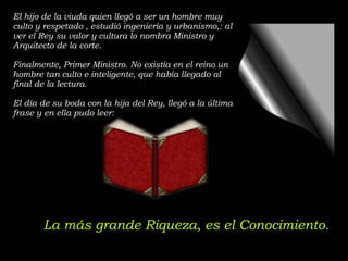 El hijo de la viuda quien llegó a ser un hombre muy culto y respetado , estudió ingeniería y urbanismo,: al ver el Rey su valor y cultura lo nombra Ministro y Arquitecto de la corte. Finalmente, Primer Ministro. No existía en el reino un hombre tan culto e inteligente, que había llegado al final de la lectura. El día de su boda con la hija del Rey, llegó a la última frase y en ella pudo leer: La más grande Riqueza, es el Conocimiento. 