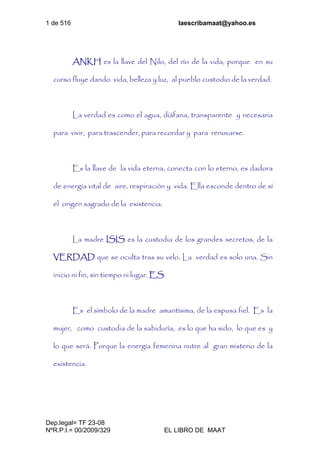 1 de 516 laescribamaat@yahoo.es
Dep.legal= TF 23-08
NºR.P.I.= 00/2009/329 EL LIBRO DE MAAT
ANKH es la llave del Nilo, del río de la vida, porque en su
curso fluye dando vida, belleza y luz, al pueblo custodio de la verdad.
La verdad es como el agua, diáfana, transparente y necesaria
para vivir, para trascender, para recordar y para renovarse.
Es la llave de la vida eterna, conecta con lo eterno, es dadora
de energía vital de aire, respiración y vida. Ella esconde dentro de sí
el origen sagrado de la existencia.
La madre ISIS es la custodia de los grandes secretos, de la
VERDAD que se oculta tras su velo. La verdad es solo una. Sin
inicio ni fin, sin tiempo ni lugar. ES.
Es el símbolo de la madre amantísima, de la esposa fiel. Es la
mujer, como custodia de la sabiduría, es lo que ha sido, lo que es y
lo que será. Porque la energía femenina nutre al gran misterio de la
existencia.
 