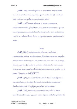 1 de 516 laescribamaat@yahoo.es
Dep.legal= TF 23-08
NºR.P.I.= 00/2009/329 EL LIBRO DE MAAT
Ankh 124- Dada la fragilidad aún existente en el planeta
cuando se produce esta segunda y gran hecatombe. El mundo se
halla ante un gran peligro de destrucción total.
Ankh 125- Durante milenios, el planeta permanece
totalmente inestable y frágil tanto a las respuestas internas que se
han originado, como resultado de las dos grandes confrontaciones,
como a su vulnerabilidad, hacia el espacio exterior producto de lo
mismo.
Isis-IV
Ankh 126- Constantemente, la forma y los límites
continentales, sufren modificaciones. Muchas costas son tragadas
por las embravecidas aguas, las poderosas olas arrancan de cuajo
tierras y gentes. Grandes erupciones volcánicas forman nuevas
tierras con sus ríos de lava. Muchas ciudades se ven tragadas por la
tierra. El mundo es de ISEFET.
Ankh 127- Los descendientes producto de la amalgama de
razas estelares y aborigen del mundo, se continúan mezclando
dando una serie de complejas y variadas combinaciones.
Ankh 128- La sabiduría nuevamente se oculta en mitos,
también se entremezcla y pasan a ser algunos símbolos y relatos de
 