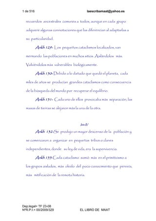 1 de 516 laescribamaat@yahoo.es
Dep.legal= TF 23-08
NºR.P.I.= 00/2009/329 EL LIBRO DE MAAT
recuerdos ancestrales comunes a todos, aunque en cada grupo
adquiere algunas connotaciones que las diferencian al adaptarlas a
su particularidad.
Ankh 129- Los pequeños cataclismos localizados, van
mermando las poblaciones en muchos sitios. Aislándolos más.
Volviéndolos más vulnerables biológicamente.
Ankh 130- Debido a lo dañado que quedó el planeta, cada
miles de años se producían grandes cataclismos como consecuencia
de la búsqueda del mundo por recuperar el equilibrio.
Ankh 131- Cada uno de ellos provocaba más separación, las
masas de tierras se alejaron más la una de la otra.
Isis-IV
Ankh 132-Se produjo un mayor descenso de la población y
se comenzaron a organizar en pequeñas tribus o clanes
independientes, donde su ley de vida, era la supervivencia.
Ankh 133-Cada cataclismo sumió más en el primitivismo a
los grupos aislados, más olvido del poco conocimiento que pervivía,
más mitificación de la remota historia.
 