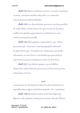 1 de 516 laescribamaat@yahoo.es
Dep.legal= TF 23-08
NºR.P.I.= 00/2009/329 EL LIBRO DE MAAT
Ankh 134- Así se sucedieron un tercer, un cuarto, un quinto y
un sexto, cataclismo mundial, reduciendo a un mínimo los
sobrevivientes de distintas latitudes.
Ankh 135- Los descendientes que menos mezclas y perdida
de vidas habían sufrido, fueron los que nacieron de la primera
modificación genética y que poseían la piel más oscura, y la
civilización de piel más amarilla.
Ankh 136- Ambos grupos comprendieron que debían
procrearse y lo instauraron como ley sagrada fundamental.
Comprendieron que necesitaban ser muchos más, para poder
enfrentarse con más fuerza a los desafíos que presentaba la
supervivencia y para no desaparecer de la faz de la tierra.
Ankh 137- Los distintos grupos que se hallaban
diseminados sobre el planeta piensan que son los únicos que han
sobrevivido, no tenían
Isis-IV
comunicación con los demás, las distancias y los medios hicieron
imposible saber si alguien más había escapado a los cataclismos.
Ankh 138- No quedó ni rastro de las tecnologías que
llegaron un día al planeta traídas por los dioses del cielo. Dioses
 