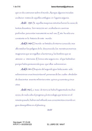 1 de 516 laescribamaat@yahoo.es
Dep.legal= TF 23-08
NºR.P.I.= 00/2009/329 EL LIBRO DE MAAT
que un día caminaron sobre el mundo. Aunque algunos iniciados
ocultaron restos de aquellos artilugios en lugares seguros.
Ankh 139- Si aquellas maquinas extrañas fueron la causa de
tantos desastres, bien merecían ser ocultadas en cavernas
profundas para evitar nuevamente su mal uso. Esto ha sido una
constante en la historia de este mundo.
AnKh 140- El mundo se limitaba al entorno conocido, mas
allá estaban los peligros de lo desconocido, los monstruos marinos
imaginarios que se engullían a las tierras y los hombres que se
atrevían a internarse. El único sitio seguro era el que habitaban
porque había permanecido para que ellos sobrevivieran.
AnKh 141- Después del segundo gran holocausto solo
sobrevivieron unas trescientas mil personas de las cuales alrededor
de doscientas sesenta mil tenían entre quince y cuarenta y cinco
años.
Ankh 142-La masa de tierra se había fragmentado muchas
veces, de nada valía el progreso y la tecnología que tenían en el
remoto pasado, habían mal utilizado sus conocimientos creando un
gran desequilibrio en el planeta y
Isis-IV
 