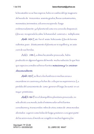 1 de 516 laescribamaat@yahoo.es
Dep.legal= TF 23-08
NºR.P.I.= 00/2009/329 EL LIBRO DE MAAT
la hecatombe no se hizo esperar, hubo un cambio del eje imaginario
del mundo de trescientos sesenta grados, lluvias contaminantes,
maremotos, terremotos, volcanes escupiendo fuego
endemoniadamente y el planeta tal como era conocido despareció.
Una vez recuperada la calma la humanidad comenzó a multiplicarse.
Ankh 143- Este fue el sexto holocausto. Uno de los más
violentos, pues drásticamente el planeta se re-equilibró y se auto
curó de sus heridas.
AnKh 144- La ultima hecatombe provocada, había
producido en algunos lugares del mundo mucha radiación, lo que hizo
que especies animales sufrieran fuertes mutaciones y/ o crecieran
descomunalmente.
Ankh 145-Eso llevó a los hombres en muchas zonas a
esconderse en cavernas y a luchar día a día por su supervivencia. La
perdida del conocimiento de como generar el fuego, les sumió en un
mayor primitivismo.
AnKh 146- Pero el desequilibrio planetario provocado, no
solo afectó a su mundo, todo el sistema solar sufrió fuertes
convulsiones y transcurridos miles de años, restos de otros mundos
afectados cayeron como bolas de fuego y mataron a una gran parte
de los seres vivos, el mundo se congeló en muchos lugares y los
 
