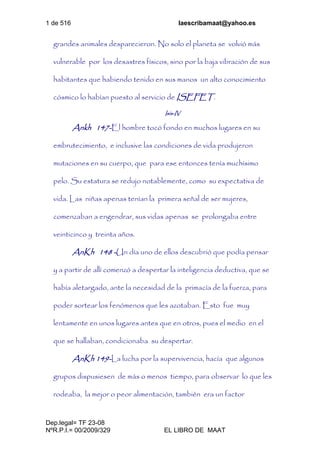1 de 516 laescribamaat@yahoo.es
Dep.legal= TF 23-08
NºR.P.I.= 00/2009/329 EL LIBRO DE MAAT
grandes animales desparecieron. No solo el planeta se volvió más
vulnerable por los desastres físicos, sino por la baja vibración de sus
habitantes que habiendo tenido en sus manos un alto conocimiento
cósmico lo habían puesto al servicio de ISEFET.
Isis-IV
Ankh 147-El hombre tocó fondo en muchos lugares en su
embrutecimiento, e inclusive las condiciones de vida produjeron
mutaciones en su cuerpo, que para ese entonces tenía muchísimo
pelo. Su estatura se redujo notablemente, como su expectativa de
vida. Las niñas apenas tenían la primera señal de ser mujeres,
comenzaban a engendrar, sus vidas apenas se prolongaba entre
veinticinco y treinta años.
AnKh 148 -Un día uno de ellos descubrió que podía pensar
y a partir de allí comenzó a despertar la inteligencia deductiva, que se
había aletargado, ante la necesidad de la primacía de la fuerza, para
poder sortear los fenómenos que les azotaban. Esto fue muy
lentamente en unos lugares antes que en otros, pues el medio en el
que se hallaban, condicionaba su despertar.
AnKh 149-La lucha por la supervivencia, hacía que algunos
grupos dispusiesen de más o menos tiempo, para observar lo que les
rodeaba, la mejor o peor alimentación, también era un factor
 