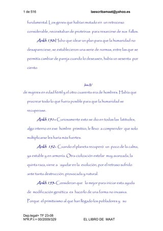 1 de 516 laescribamaat@yahoo.es
Dep.legal= TF 23-08
NºR.P.I.= 00/2009/329 EL LIBRO DE MAAT
fundamental. Los genes que habían mutado en un retroceso
considerable, necesitaban de proteínas para resarcirse de sus fallos.
Ankh 150-Hubo que idear un plan para que la humanidad no
desapareciese, se establecieron una serie de normas, entre las que se
permitía cambiar de pareja cuando lo deseasen, había un sesenta por
ciento
Isis-IV
de mujeres en edad fértil y el otro cuarenta era de hombres. Había que
procrear todo lo que fuera posible para que la humanidad se
recuperase.
Ankh 151– Curiosamente esto se dio en todas las latitudes,
algo interno en ese hombre primitivo, le llevo a comprender que solo
multiplicarse les haría más fuertes.
Ankh 152- Cuando el planeta recuperó un poco de la calma,
ya estable y en armonía. Otra civilización estelar muy avanzada, la
quinta raza, viene a ayudar en la evolución, por el retraso sufrido
ante tanta destrucción, provocada y natural.
Ankh 153- Consideran que lo mejor para iniciar esta ayuda
de modificación genética es hacerlo de una forma no invasiva.
Porque el primitivismo al que han llegado los pobladores y su
 