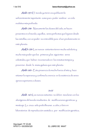 1 de 516 laescribamaat@yahoo.es
Dep.legal= TF 23-08
NºR.P.I.= 00/2009/329 EL LIBRO DE MAAT
Ankh 157–El mundo ya tiene una población lo
suficientemente importante como para poder sembrar un ciclo
evolutivo más profundo.
Ankh 158- Nuevamente los dioses del cielo, se hacen
presentes en el mundo, aquellos, seres perfectos que bajaron desde
las estrellas, con un poder no entendible para el ser predominante en
este planeta.
AnKh 159- Los nuevos visitantes tienen mucha sabiduría y
mucho más poder que los primeros y los siguientes seres
celestiales, que habían incursionado en los remotos tiempos y
provenían desde la misma galaxia que este planeta.
Ankh 160 - Esta presencia da mucha fuerza al mito y hace
retomar la esperanza y confirma la creencia en la existencia de seres
ajenos superiores o dioses.
Isis-IV
Ankh 161-Los nuevos visitantes no deben mezclarse con los
aborígenes del mundo resultantes de modificaciones genéticas y
mestizaje. La cruza solo podrá llevarse a cabo, o bien en
laboratorios de reproducción asistida o, por modificación genética,
 